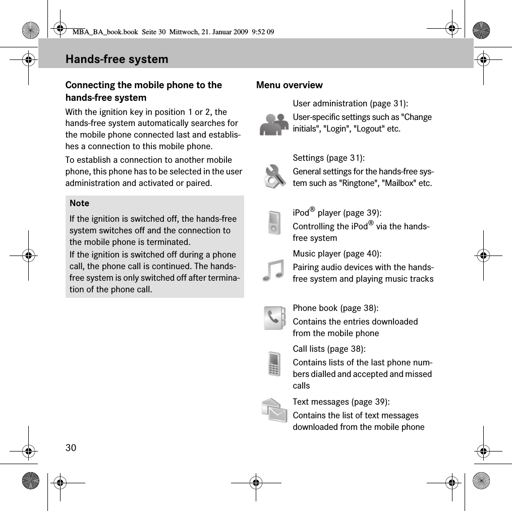 30Hands-free systemConnecting the mobile phone to the hands-free systemWith the ignition key in position 1 or 2, the hands-free system automatically searches for the mobile phone connected last and establis-hes a connection to this mobile phone. To establish a connection to another mobile phone, this phone has to be selected in the user administration and activated or paired.Menu overviewNoteIf the ignition is switched off, the hands-free system switches off and the connection to the mobile phone is terminated.If the ignition is switched off during a phone call, the phone call is continued. The hands-free system is only switched off after termina-tion of the phone call.User administration (page 31): User-specific settings such as "Change initials", "Login", "Logout" etc.Settings (page 31): General settings for the hands-free sys-tem such as "Ringtone", "Mailbox" etc.iPod&reg; player (page 39):Controlling the iPod&reg; via the hands-free systemMusic player (page 40):Pairing audio devices with the hands-free system and playing music tracksPhone book (page 38):Contains the entries downloaded from the mobile phoneCall lists (page 38):Contains lists of the last phone num-bers dialled and accepted and missed callsText messages (page 39):Contains the list of text messages downloaded from the mobile phoneMBA_BA_book.book  Seite 30  Mittwoch, 21. Januar 2009  9:52 09