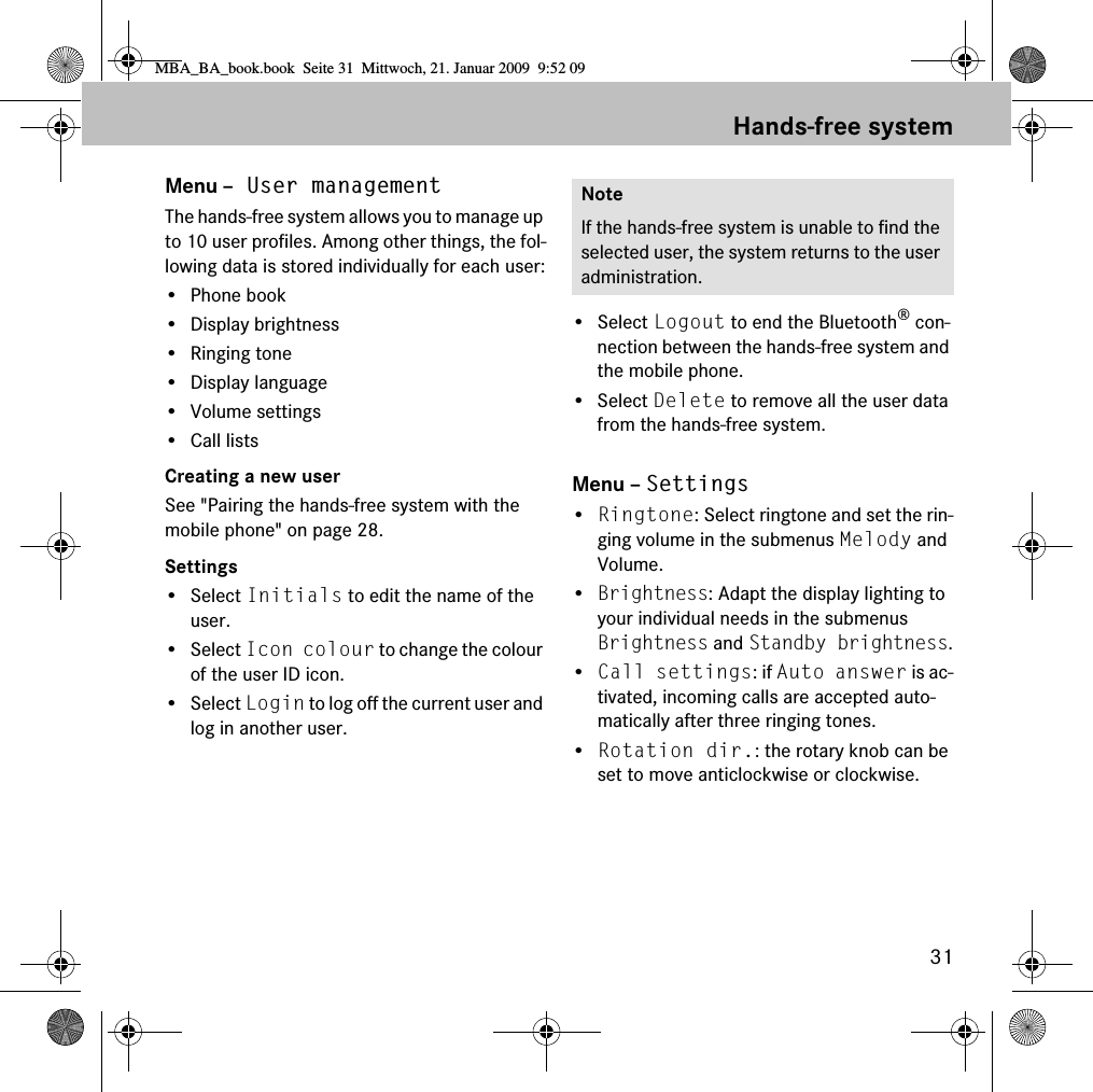 31Hands-free systemMenu &ndash; User managementThe hands-free system allows you to manage up to 10 user profiles. Among other things, the fol-lowing data is stored individually for each user:&bull;Phone book&bull; Display brightness&bull; Ringing tone&bull;Display language&bull; Volume settings&bull; Call listsCreating a new userSee "Pairing the hands-free system with the mobile phone" on page 28.Settings&bull; Select Initials to edit the name of the user.&bull; Select Icon colour to change the colour of the user ID icon.&bull; Select Login to log off the current user and log in another user.&bull; Select Logout to end the Bluetooth&reg; con-nection between the hands-free system and the mobile phone.&bull; Select Delete to remove all the user data from the hands-free system.Menu &ndash; Settings&bull;Ringtone: Select ringtone and set the rin-ging volume in the submenus Melody and Volume.&bull;Brightness: Adapt the display lighting to your individual needs in the submenus Brightness and Standby brightness.&bull;Call settings: if Auto answer is ac-tivated, incoming calls are accepted auto-matically after three ringing tones.&bull;Rotation dir.: the rotary knob can be set to move anticlockwise or clockwise.NoteIf the hands-free system is unable to find the selected user, the system returns to the user administration.MBA_BA_book.book  Seite 31  Mittwoch, 21. Januar 2009  9:52 09