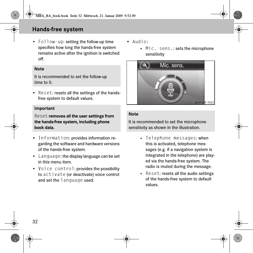 32Hands-free system&bull;Follow-up: setting the follow-up time specifies how long the hands-free system remains active after the ignition is switched off.&bull;Reset: resets all the settings of the hands-free system to default values.&bull;Information: provides information re-garding the software and hardware versions of the hands-free system.&bull;Language: the display language can be set in this menu item.&bull;Voice control: provides the possibility to activate (or deactivate) voice control and set the language used.&bull;Audio: &bull; Mic. sens.: sets the microphone sensitivity&bull; Telephone messages: when this is activated, telephone mes-sages (e.g. if a navigation system is integrated in the telephone) are play-ed via the hands-free system. The radio is muted during the message.&bull; Reset: resets all the audio settings of the hands-free system to default values.NoteIt is recommended to set the follow-up time to 0.ImportantReset removes all the user settings from the hands-free system, including phone book data.NoteIt is recommended to set the microphone sensitivity as shown in the illustration.MBA_BA_book.book  Seite 32  Mittwoch, 21. Januar 2009  9:52 09