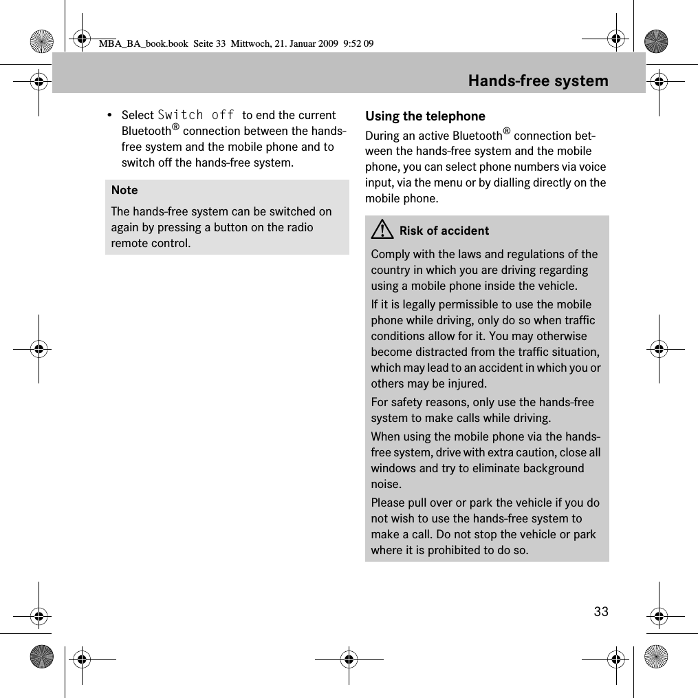 33Hands-free system&bull; Select Switch off to end the current Bluetooth&reg; connection between the hands-free system and the mobile phone and to switch off the hands-free system.Using the telephoneDuring an active Bluetooth&reg; connection bet-ween the hands-free system and the mobile phone, you can select phone numbers via voice input, via the menu or by dialling directly on the mobile phone.NoteThe hands-free system can be switched on again by pressing a button on the radio remote control. GRisk of accidentComply with the laws and regulations of the country in which you are driving regarding using a mobile phone inside the vehicle.If it is legally permissible to use the mobile phone while driving, only do so when traffic conditions allow for it. You may otherwise become distracted from the traffic situation, which may lead to an accident in which you or others may be injured.For safety reasons, only use the hands-free system to make calls while driving.When using the mobile phone via the hands-free system, drive with extra caution, close all windows and try to eliminate background noise.Please pull over or park the vehicle if you do not wish to use the hands-free system to make a call. Do not stop the vehicle or park where it is prohibited to do so.MBA_BA_book.book  Seite 33  Mittwoch, 21. Januar 2009  9:52 09