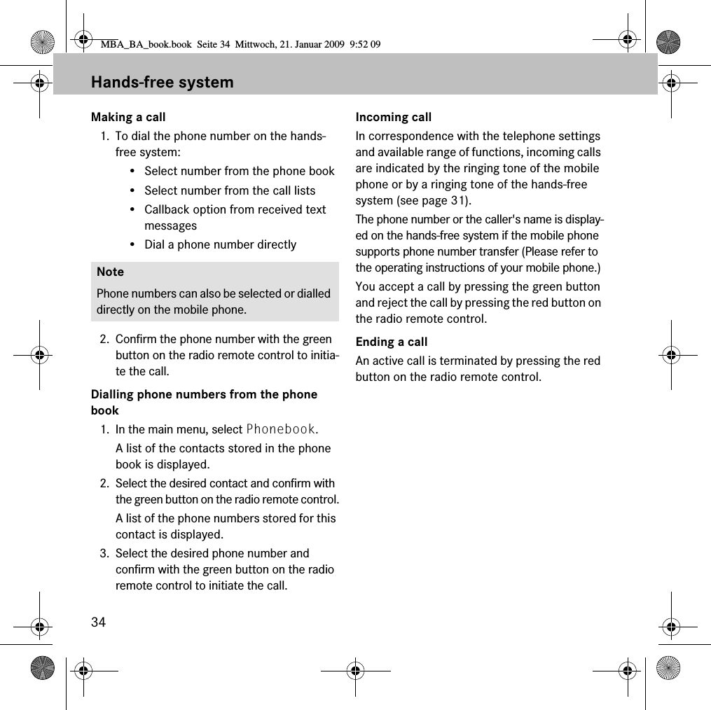 34Hands-free systemMaking a call1. To dial the phone number on the hands-free system:&bull; Select number from the phone book&bull; Select number from the call lists&bull; Callback option from received text messages&bull; Dial a phone number directly2. Confirm the phone number with the green button on the radio remote control to initia-te the call.Dialling phone numbers from the phone book1. In the main menu, select Phonebook.A list of the contacts stored in the phone book is displayed.2. Select the desired contact and confirm with the green button on the radio remote control.A list of the phone numbers stored for this contact is displayed.3. Select the desired phone number and confirm with the green button on the radio remote control to initiate the call.Incoming callIn correspondence with the telephone settings and available range of functions, incoming calls are indicated by the ringing tone of the mobile phone or by a ringing tone of the hands-free system (see page 31). The phone number or the caller's name is display-ed on the hands-free system if the mobile phone supports phone number transfer (Please refer to the operating instructions of your mobile phone.)You accept a call by pressing the green button and reject the call by pressing the red button on the radio remote control.Ending a callAn active call is terminated by pressing the red button on the radio remote control.NotePhone numbers can also be selected or dialled directly on the mobile phone.MBA_BA_book.book  Seite 34  Mittwoch, 21. Januar 2009  9:52 09