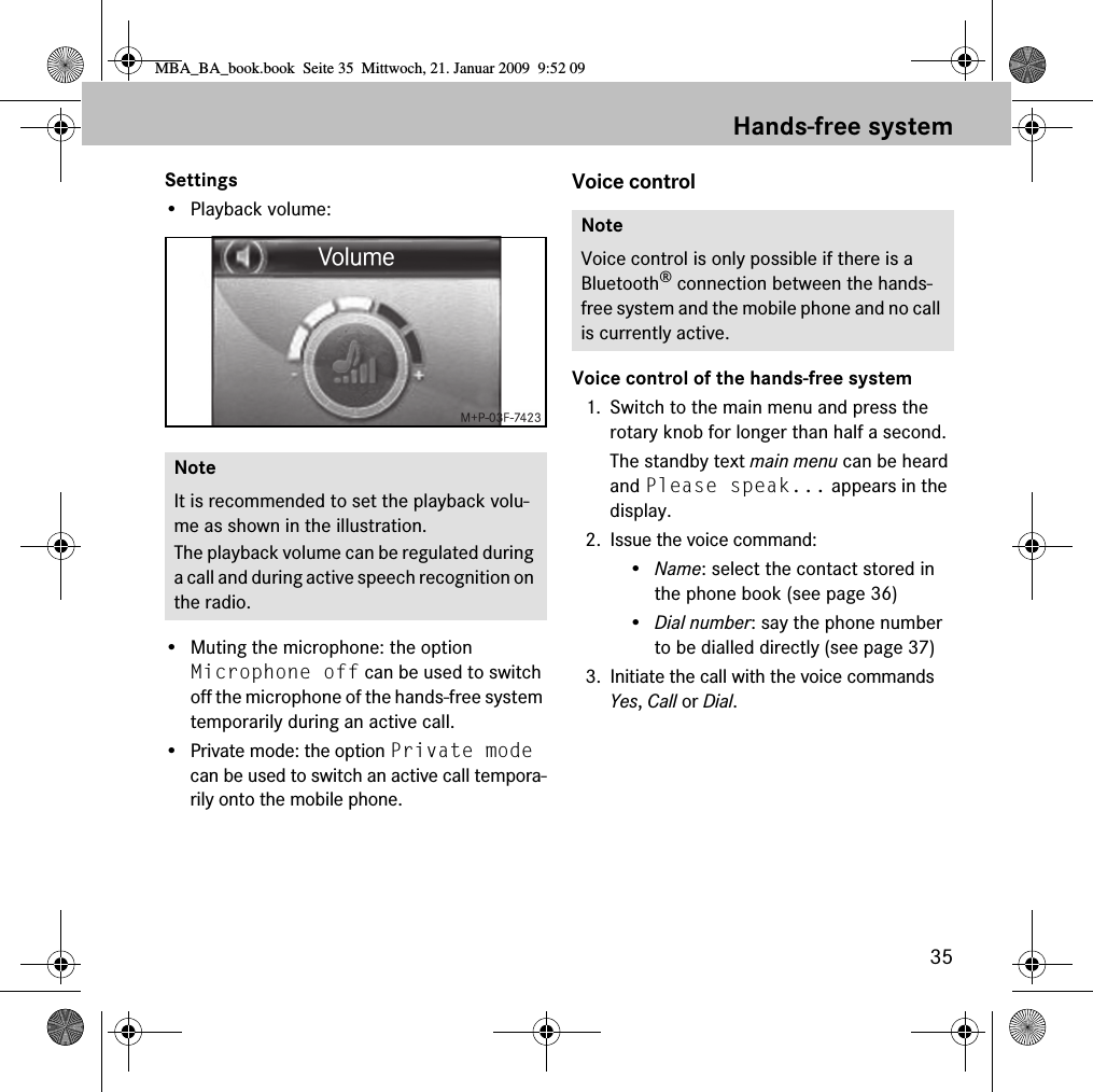 35Hands-free systemSettings&bull; Playback volume:&bull; Muting the microphone: the option Microphone off can be used to switch off the microphone of the hands-free system temporarily during an active call.&bull; Private mode: the option Private mode can be used to switch an active call tempora-rily onto the mobile phone.Voice controlVoice control of the hands-free system1. Switch to the main menu and press the rotary knob for longer than half a second.The standby text main menu can be heard and Please speak... appears in the display.2. Issue the voice command:&bull;Name: select the contact stored in the phone book (see page 36)&bull;Dial number: say the phone number to be dialled directly (see page 37)3. Initiate the call with the voice commands Yes, Call or Dial.NoteIt is recommended to set the playback volu-me as shown in the illustration.The playback volume can be regulated during a call and during active speech recognition on the radio.NoteVoice control is only possible if there is a Bluetooth&reg; connection between the hands-free system and the mobile phone and no call is currently active.MBA_BA_book.book  Seite 35  Mittwoch, 21. Januar 2009  9:52 09
