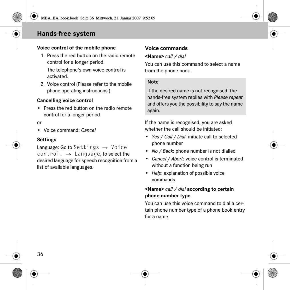36Hands-free systemVoice control of the mobile phone1. Press the red button on the radio remote control for a longer period.The telephone's own voice control is activated.2. Voice control (Please refer to the mobile phone operating instructions.)Cancelling voice control&bull; Press the red button on the radio remote control for a longer periodor&bull; Voice command: CancelSettingsLanguage: Go to Settings 씮 Voice control. 씮 Language, to select the desired language for speech recognition from a list of available languages.Voice commands<Name> call / dialYou can use this command to select a name from the phone book.If the name is recognised, you are asked whether the call should be initiated:&bull;Yes / Call / Dial: initiate call to selected phone number&bull;No / Back: phone number is not dialled&bull;Cancel / Abort: voice control is terminated without a function being run&bull;Help: explanation of possible voice commands<Name> call / dial according to certain phone number typeYou can use this voice command to dial a cer-tain phone number type of a phone book entry for a name.NoteIf the desired name is not recognised, the hands-free system replies with Please repeat and offers you the possibility to say the name again.MBA_BA_book.book  Seite 36  Mittwoch, 21. Januar 2009  9:52 09
