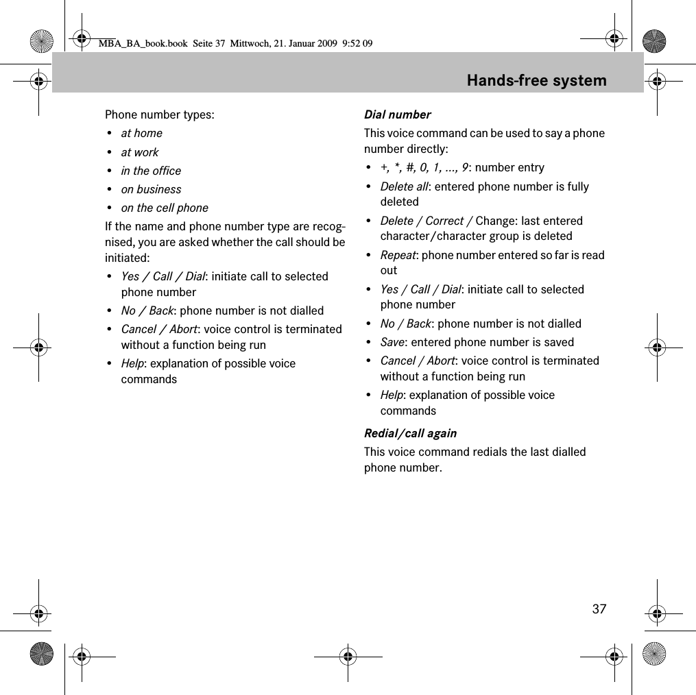 37Hands-free systemPhone number types:&bull;at home&bull;at work&bull; in the office&bull; on business&bull; on the cell phoneIf the name and phone number type are recog-nised, you are asked whether the call should be initiated:&bull;Yes / Call / Dial: initiate call to selected phone number&bull;No / Back: phone number is not dialled&bull;Cancel / Abort: voice control is terminated without a function being run&bull;Help: explanation of possible voice commandsDial numberThis voice command can be used to say a phone number directly:&bull;+, *, #, 0, 1, ..., 9: number entry&bull;Delete all: entered phone number is fully deleted&bull;Delete / Correct / Change: last entered character/character group is deleted&bull;Repeat: phone number entered so far is read out&bull;Yes / Call / Dial: initiate call to selected phone number&bull;No / Back: phone number is not dialled&bull;Save: entered phone number is saved&bull;Cancel / Abort: voice control is terminated without a function being run&bull;Help: explanation of possible voice commandsRedial/call againThis voice command redials the last dialled phone number.MBA_BA_book.book  Seite 37  Mittwoch, 21. Januar 2009  9:52 09