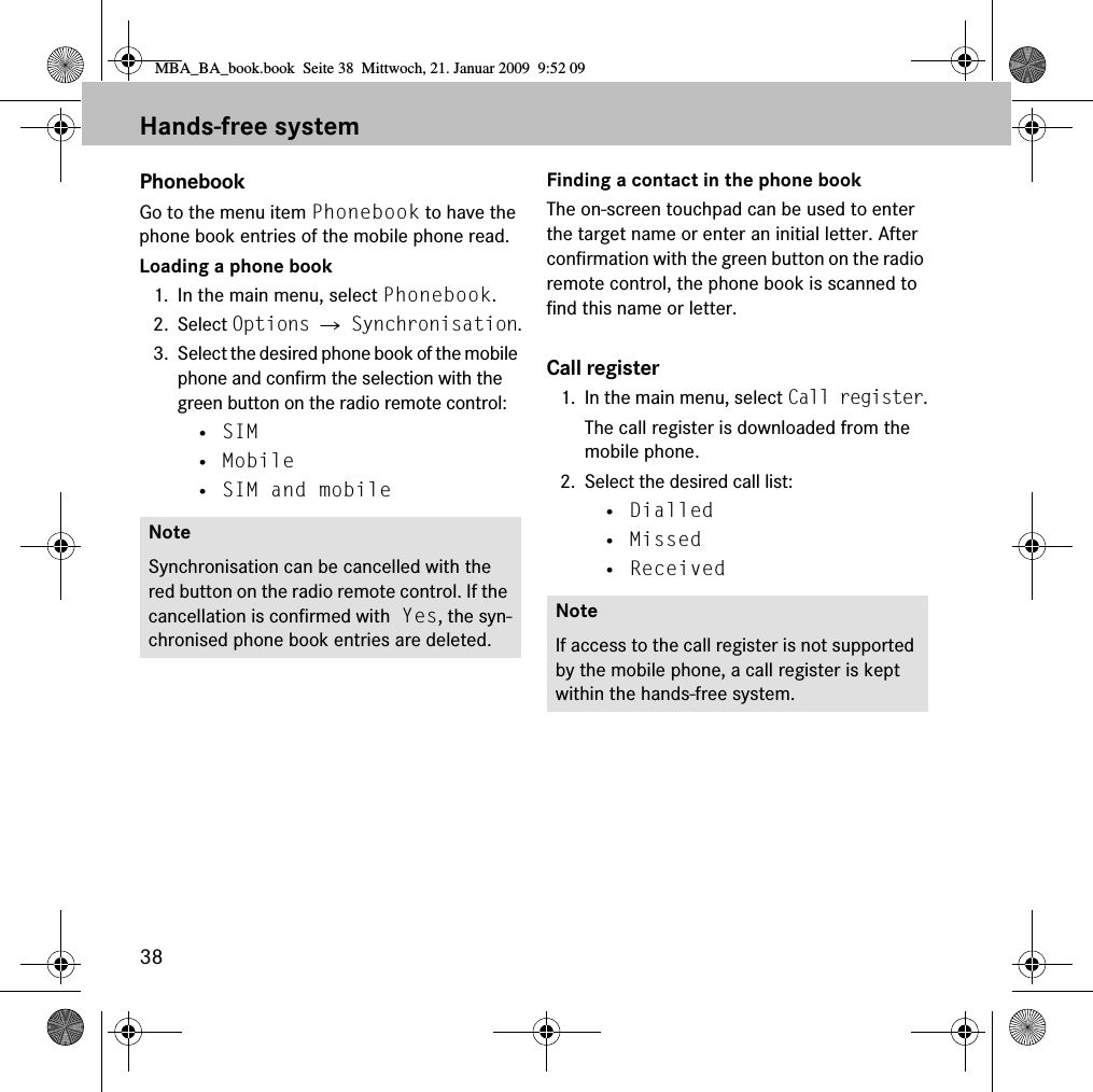 38Hands-free systemPhonebookGo to the menu item Phonebook to have the phone book entries of the mobile phone read.Loading a phone book1. In the main menu, select Phonebook.2. Select Options 씮 Synchronisation.3. Select the desired phone book of the mobile phone and confirm the selection with the green button on the radio remote control:&bull; SIM&bull; Mobile&bull; SIM and mobileFinding a contact in the phone bookThe on-screen touchpad can be used to enter the target name or enter an initial letter. After confirmation with the green button on the radio remote control, the phone book is scanned to find this name or letter.Call register1. In the main menu, select Call register.The call register is downloaded from the mobile phone.2. Select the desired call list:&bull; Dialled&bull; Missed&bull; ReceivedNoteSynchronisation can be cancelled with the red button on the radio remote control. If the cancellation is confirmed with Yes, the syn-chronised phone book entries are deleted.NoteIf access to the call register is not supported by the mobile phone, a call register is kept within the hands-free system.MBA_BA_book.book  Seite 38  Mittwoch, 21. Januar 2009  9:52 09