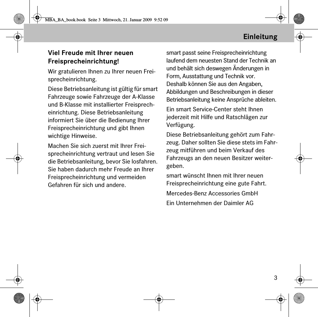 3EinleitungViel Freude mit Ihrer neuen Freisprecheinrichtung!Wir gratulieren Ihnen zu Ihrer neuen Frei-sprecheinrichtung. Diese Betriebsanleitung ist g&uuml;ltig f&uuml;r smart Fahrzeuge sowie Fahrzeuge der A-Klasse und B-Klasse mit installierter Freisprech-einrichtung. Diese Betriebsanleitung informiert Sie &uuml;ber die Bedienung Ihrer Freisprecheinrichtung und gibt Ihnen wichtige Hinweise.Machen Sie sich zuerst mit Ihrer Frei-sprecheinrichtung vertraut und lesen Sie die Betriebsanleitung, bevor Sie losfahren. Sie haben dadurch mehr Freude an Ihrer Freisprecheinrichtung und vermeiden Gefahren f&uuml;r sich und andere.smart passt seine Freisprecheinrichtung laufend dem neuesten Stand der Technik an und beh&auml;lt sich deswegen &Auml;nderungen in Form, Ausstattung und Technik vor. Deshalb k&ouml;nnen Sie aus den Angaben, Abbildungen und Beschreibungen in dieser Betriebsanleitung keine Anspr&uuml;che ableiten.Ein smart Service-Center steht Ihnen jederzeit mit Hilfe und Ratschl&auml;gen zur Verf&uuml;gung.Diese Betriebsanleitung geh&ouml;rt zum Fahr-zeug. Daher sollten Sie diese stets im Fahr-zeug mitf&uuml;hren und beim Verkauf des Fahrzeugs an den neuen Besitzer weiter-geben.smart w&uuml;nscht Ihnen mit Ihrer neuen Freisprecheinrichtung eine gute Fahrt.Mercedes-Benz Accessories GmbHEin Unternehmen der Daimler AGMBA_BA_book.book  Seite 3  Mittwoch, 21. Januar 2009  9:52 09