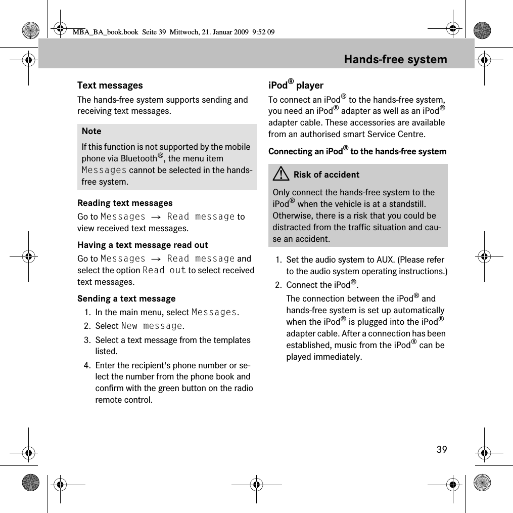 39Hands-free systemText messagesThe hands-free system supports sending and receiving text messages.Reading text messagesGo to Messages 씮 Read message to view received text messages.Having a text message read outGo to Messages 씮 Read message and select the option Read out to select received text messages.Sending a text message1. In the main menu, select Messages.2. Select New message.3. Select a text message from the templates listed.4. Enter the recipient's phone number or se-lect the number from the phone book and confirm with the green button on the radio remote control.iPod&reg; playerTo connect an iPod&reg; to the hands-free system, you need an iPod&reg; adapter as well as an iPod&reg; adapter cable. These accessories are available from an authorised smart Service Centre.Connecting an iPod&reg; to the hands-free system1. Set the audio system to AUX. (Please refer to the audio system operating instructions.)2. Connect the iPod&reg;.The connection between the iPod&reg; and hands-free system is set up automatically when the iPod&reg; is plugged into the iPod&reg; adapter cable. After a connection has been established, music from the iPod&reg; can be played immediately. NoteIf this function is not supported by the mobile phone via Bluetooth&reg;, the menu item Messages cannot be selected in the hands-free system. GRisk of accidentOnly connect the hands-free system to the iPod&reg; when the vehicle is at a standstill. Otherwise, there is a risk that you could be distracted from the traffic situation and cau-se an accident.MBA_BA_book.book  Seite 39  Mittwoch, 21. Januar 2009  9:52 09