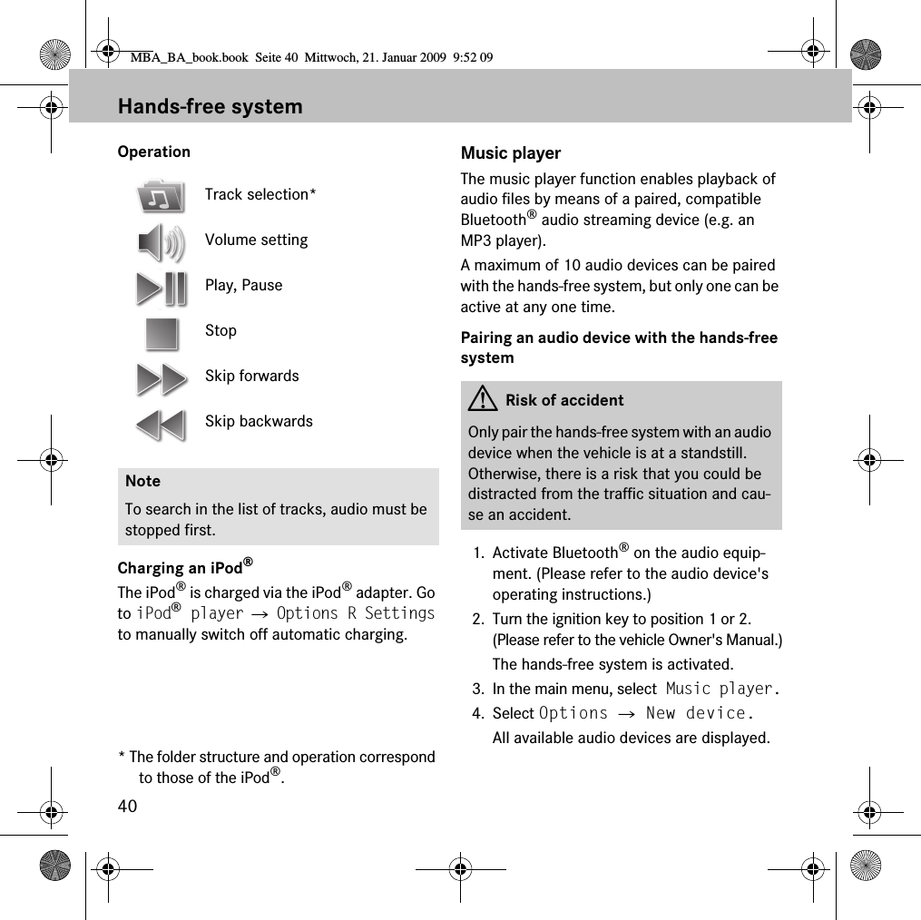 40Hands-free systemOperationCharging an iPod&reg;The iPod&reg; is charged via the iPod&reg; adapter. Go to iPod&reg; player 씮 Options R Settings to manually switch off automatic charging.* The folder structure and operation correspond to those of the iPod&reg;.Music playerThe music player function enables playback of audio files by means of a paired, compatible Bluetooth&reg; audio streaming device (e.g. an MP3 player).A maximum of 10 audio devices can be paired with the hands-free system, but only one can be active at any one time.Pairing an audio device with the hands-free system1. Activate Bluetooth&reg; on the audio equip-ment. (Please refer to the audio device's operating instructions.)2. Turn the ignition key to position 1 or 2. (Please refer to the vehicle Owner's Manual.)The hands-free system is activated.3. In the main menu, select Music player.4. Select Options 씮 New device.All available audio devices are displayed.Track selection*Volume settingPlay, PauseStopSkip forwardsSkip backwardsNoteTo search in the list of tracks, audio must be stopped first.GRisk of accidentOnly pair the hands-free system with an audio device when the vehicle is at a standstill. Otherwise, there is a risk that you could be distracted from the traffic situation and cau-se an accident.MBA_BA_book.book  Seite 40  Mittwoch, 21. Januar 2009  9:52 09