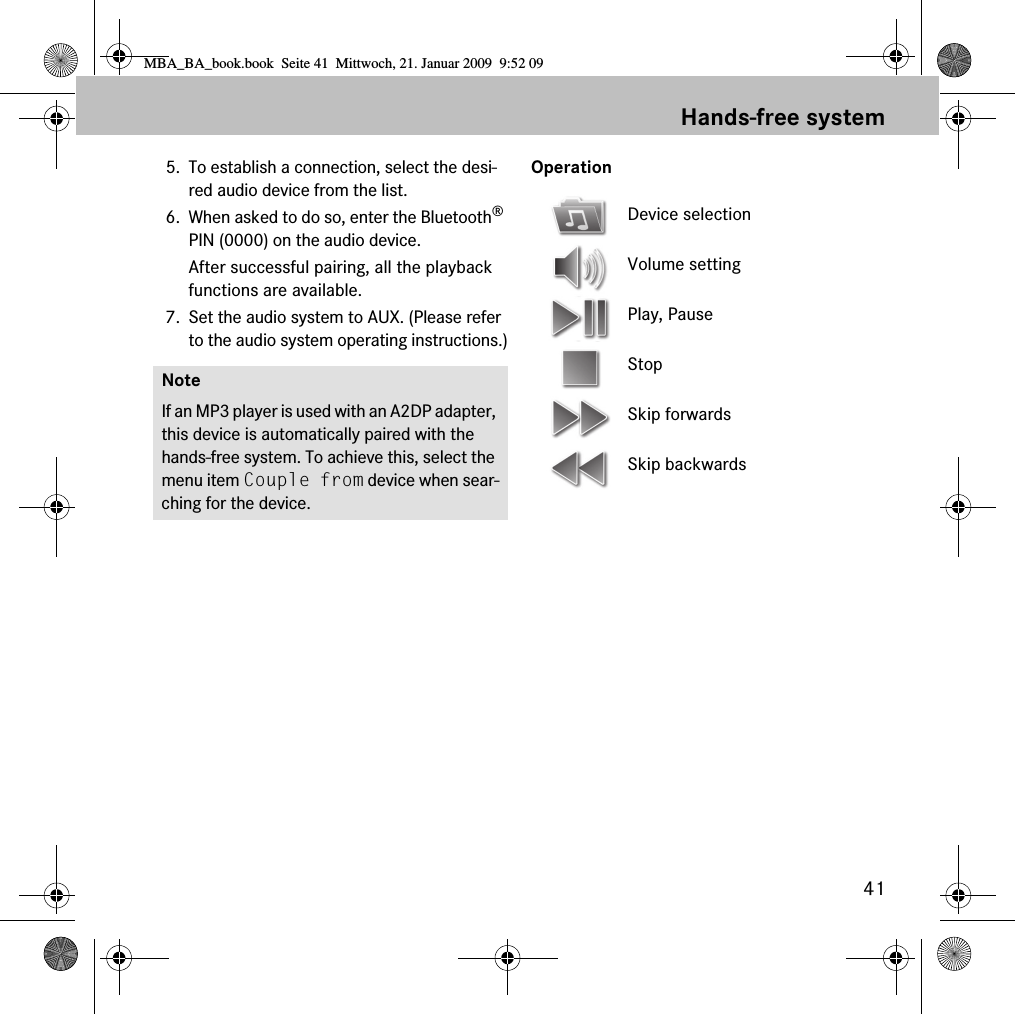 41Hands-free system5. To establish a connection, select the desi-red audio device from the list.6. When asked to do so, enter the Bluetooth&reg; PIN (0000) on the audio device. After successful pairing, all the playback functions are available.7. Set the audio system to AUX. (Please refer to the audio system operating instructions.)OperationNoteIf an MP3 player is used with an A2DP adapter, this device is automatically paired with the hands-free system. To achieve this, select the menu item Couple from device when sear-ching for the device.Device selectionVolume settingPlay, PauseStopSkip forwardsSkip backwardsMBA_BA_book.book  Seite 41  Mittwoch, 21. Januar 2009  9:52 09