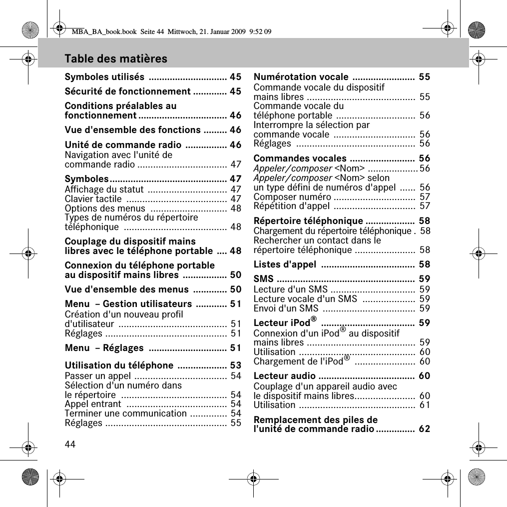 44Table des mati&egrave;resSymboles utilis&eacute;s  .............................. 45S&eacute;curit&eacute; de fonctionnement ............. 45Conditions pr&eacute;alables au fonctionnement .................................. 46Vue d'ensemble des fonctions ......... 46Unit&eacute; de commande radio ................ 46Navigation avec l'unit&eacute; de commande radio .................................. 47Symboles............................................. 47Affichage du statut .............................. 47Clavier tactile  ...................................... 47Options des menus  ............................. 48Types de num&eacute;ros du r&eacute;pertoire t&eacute;l&eacute;phonique ....................................... 48Couplage du dispositif mains libres avec le t&eacute;l&eacute;phone portable .... 48Connexion du t&eacute;l&eacute;phone portable au dispositif mains libres ................. 50Vue d'ensemble des menus  ............. 50Menu  &ndash; Gestion utilisateurs ............ 51Cr&eacute;ation d'un nouveau profil d'utilisateur ......................................... 51R&eacute;glages .............................................. 51Menu  &ndash; R&eacute;glages  .............................. 51Utilisation du t&eacute;l&eacute;phone ................... 53Passer un appel ................................... 54S&eacute;lection d'un num&eacute;ro dans le r&eacute;pertoire  ........................................ 54Appel entrant  ...................................... 54Terminer une communication .............. 54R&eacute;glages .............................................. 55Num&eacute;rotation vocale ........................ 55Commande vocale du dispositif mains libres ......................................... 55Commande vocale du t&eacute;l&eacute;phone portable .............................. 56Interrompre la s&eacute;lection par commande vocale ............................... 56R&eacute;glages ............................................. 56Commandes vocales ......................... 56Appeler/composer <Nom> ...................56Appeler/composer <Nom> selon un type d&eacute;fini de num&eacute;ros d'appel ...... 56Composer num&eacute;ro ............................... 57R&eacute;p&eacute;tition d'appel ............................... 57R&eacute;pertoire t&eacute;l&eacute;phonique ................... 58Chargement du r&eacute;pertoire t&eacute;l&eacute;phonique . 58Rechercher un contact dans le r&eacute;pertoire t&eacute;l&eacute;phonique ....................... 58Listes d'appel  .................................... 58SMS ..................................................... 59Lecture d'un SMS ................................ 59Lecture vocale d'un SMS  .................... 59Envoi d'un SMS  ................................... 59Lecteur iPod&reg; .................................... 59Connexion d'un iPod&reg; au dispositif mains libres ......................................... 59Utilisation ............................................ 60Chargement de l'iPod&reg; ....................... 60Lecteur audio ..................................... 60Couplage d'un appareil audio avec le dispositif mains libres....................... 60Utilisation ............................................ 61Remplacement des piles de l'unit&eacute; de commande radio............... 62MBA_BA_book.book  Seite 44  Mittwoch, 21. Januar 2009  9:52 09
