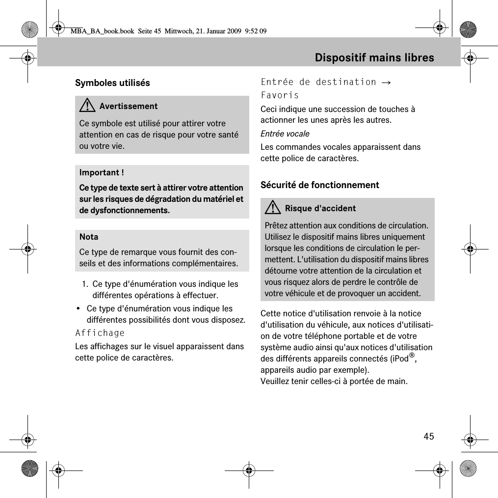 45Dispositif mains libresSymboles utilis&eacute;s1. Ce type d'&eacute;num&eacute;ration vous indique les diff&eacute;rentes op&eacute;rations &agrave; effectuer.&bull; Ce type d'&eacute;num&eacute;ration vous indique les diff&eacute;rentes possibilit&eacute;s dont vous disposez.Affichage Les affichages sur le visuel apparaissent dans cette police de caract&egrave;res.Entr&eacute;e de destination 씮 FavorisCeci indique une succession de touches &agrave; actionner les unes apr&egrave;s les autres.Entr&eacute;e vocaleLes commandes vocales apparaissent dans cette police de caract&egrave;res.S&eacute;curit&eacute; de fonctionnementCette notice d'utilisation renvoie &agrave; la notice d'utilisation du v&eacute;hicule, aux notices d'utilisati-on de votre t&eacute;l&eacute;phone portable et de votre syst&egrave;me audio ainsi qu'aux notices d'utilisation des diff&eacute;rents appareils connect&eacute;s (iPod&reg;, appareils audio par exemple). Veuillez tenir celles-ci &agrave; port&eacute;e de main.GAvertissementCe symbole est utilis&eacute; pour attirer votre attention en cas de risque pour votre sant&eacute; ou votre vie.Important !Ce type de texte sert &agrave; attirer votre attention sur les risques de d&eacute;gradation du mat&eacute;riel et de dysfonctionnements.NotaCe type de remarque vous fournit des con-seils et des informations compl&eacute;mentaires.GRisque d'accidentPr&ecirc;tez attention aux conditions de circulation. Utilisez le dispositif mains libres uniquement lorsque les conditions de circulation le per-mettent. L'utilisation du dispositif mains libres d&eacute;tourne votre attention de la circulation et vous risquez alors de perdre le contr&ocirc;le de votre v&eacute;hicule et de provoquer un accident.MBA_BA_book.book  Seite 45  Mittwoch, 21. Januar 2009  9:52 09