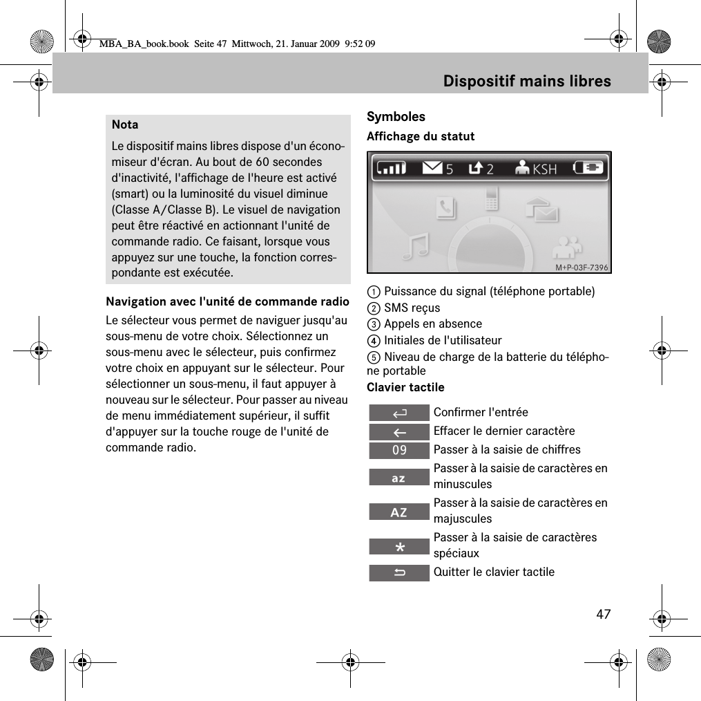 47Dispositif mains libresNavigation avec l'unit&eacute; de commande radioLe s&eacute;lecteur vous permet de naviguer jusqu'au sous-menu de votre choix. S&eacute;lectionnez un sous-menu avec le s&eacute;lecteur, puis confirmez votre choix en appuyant sur le s&eacute;lecteur. Pour s&eacute;lectionner un sous-menu, il faut appuyer &agrave; nouveau sur le s&eacute;lecteur. Pour passer au niveau de menu imm&eacute;diatement sup&eacute;rieur, il suffit d'appuyer sur la touche rouge de l'unit&eacute; de commande radio.SymbolesAffichage du statut1 Puissance du signal (t&eacute;l&eacute;phone portable)2 SMS re&ccedil;us3 Appels en absence4 Initiales de l'utilisateur5 Niveau de charge de la batterie du t&eacute;l&eacute;pho-ne portableClavier tactileNotaLe dispositif mains libres dispose d'un &eacute;cono-miseur d'&eacute;cran. Au bout de 60 secondes d'inactivit&eacute;, l'affichage de l'heure est activ&eacute; (smart) ou la luminosit&eacute; du visuel diminue (Classe A/Classe B). Le visuel de navigation peut &ecirc;tre r&eacute;activ&eacute; en actionnant l'unit&eacute; de commande radio. Ce faisant, lorsque vous appuyez sur une touche, la fonction corres-pondante est ex&eacute;cut&eacute;e.Confirmer l'entr&eacute;eEffacer le dernier caract&egrave;rePasser &agrave; la saisie de chiffresPasser &agrave; la saisie de caract&egrave;res en minusculesPasser &agrave; la saisie de caract&egrave;res en majusculesPasser &agrave; la saisie de caract&egrave;res sp&eacute;ciauxQuitter le clavier tactileMBA_BA_book.book  Seite 47  Mittwoch, 21. Januar 2009  9:52 09