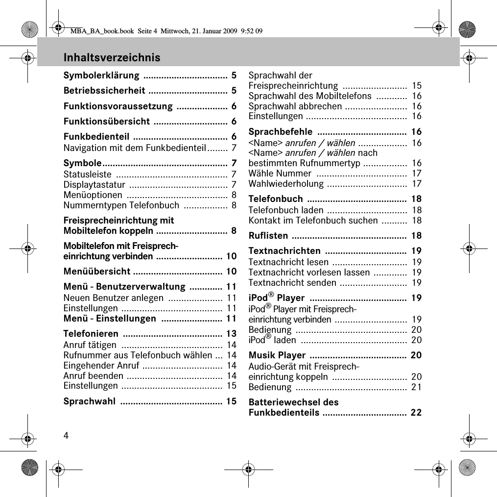 4InhaltsverzeichnisSymbolerkl&auml;rung ................................. 5Betriebssicherheit ............................... 5Funktionsvoraussetzung .................... 6Funktions&uuml;bersicht ............................. 6Funkbedienteil ..................................... 6Navigation mit dem Funkbedienteil........ 7Symbole................................................. 7Statusleiste ........................................... 7Displaytastatur ...................................... 7Men&uuml;optionen ....................................... 8Nummerntypen Telefonbuch  ................. 8Freisprecheinrichtung mit Mobiltelefon koppeln ............................ 8Mobiltelefon mit Freisprech-einrichtung verbinden .......................... 10Men&uuml;&uuml;bersicht ................................... 10Men&uuml; - Benutzerverwaltung ............. 11Neuen Benutzer anlegen  ..................... 11Einstellungen ....................................... 11Men&uuml; - Einstellungen  ........................ 11Telefonieren ....................................... 13Anruf t&auml;tigen  ....................................... 14Rufnummer aus Telefonbuch w&auml;hlen ... 14Eingehender Anruf ............................... 14Anruf beenden ..................................... 14Einstellungen ....................................... 15Sprachwahl ........................................ 15Sprachwahl der Freisprecheinrichtung ......................... 15Sprachwahl des Mobiltelefons  ............ 16Sprachwahl abbrechen ........................ 16Einstellungen ....................................... 16Sprachbefehle ................................... 16<Name> anrufen / w&auml;hlen ................... 16<Name> anrufen / w&auml;hlen nach bestimmten Rufnummertyp ................. 16W&auml;hle Nummer  ................................... 17Wahlwiederholung ............................... 17Telefonbuch ....................................... 18Telefonbuch laden ............................... 18Kontakt im Telefonbuch suchen .......... 18Ruflisten ............................................. 18Textnachrichten ................................ 19Textnachricht lesen ............................. 19Textnachricht vorlesen lassen ............. 19Textnachricht senden .......................... 19iPod&reg; Player  ...................................... 19iPod&reg; Player mit Freisprech-einrichtung verbinden ............................ 19Bedienung ........................................... 20iPod&reg; laden  ......................................... 20Musik Player ...................................... 20Audio-Ger&auml;t mit Freisprech-einrichtung koppeln ............................. 20Bedienung ........................................... 21Batteriewechsel des Funkbedienteils ................................. 22MBA_BA_book.book  Seite 4  Mittwoch, 21. Januar 2009  9:52 09