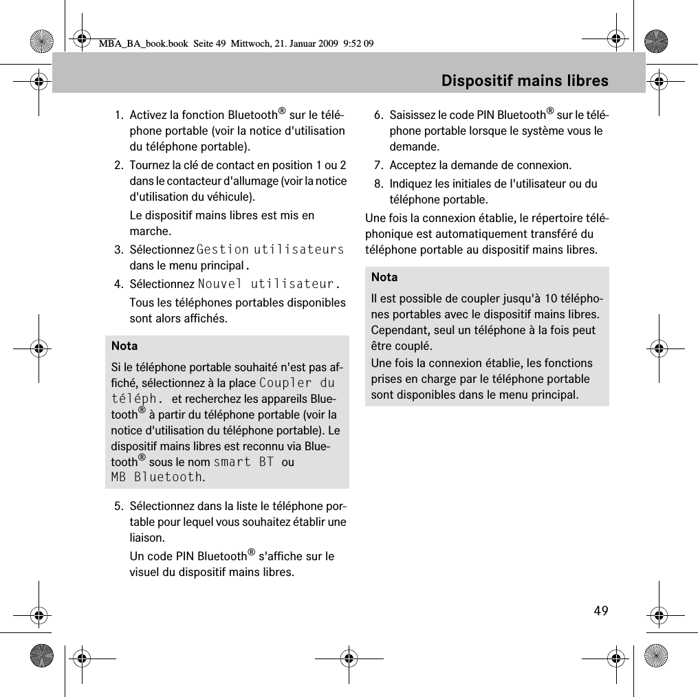 49Dispositif mains libres1. Activez la fonction Bluetooth&reg; sur le t&eacute;l&eacute;-phone portable (voir la notice d'utilisation du t&eacute;l&eacute;phone portable).2. Tournez la cl&eacute; de contact en position 1 ou 2 dans le contacteur d'allumage (voir la notice d'utilisation du v&eacute;hicule).Le dispositif mains libres est mis en marche.3. S&eacute;lectionnez Gestion utilisateurs dans le menu principal.4. S&eacute;lectionnez Nouvel utilisateur.Tous les t&eacute;l&eacute;phones portables disponibles sont alors affich&eacute;s.5. S&eacute;lectionnez dans la liste le t&eacute;l&eacute;phone por-table pour lequel vous souhaitez &eacute;tablir une liaison.Un code PIN Bluetooth&reg; s'affiche sur le visuel du dispositif mains libres.6. Saisissez le code PIN Bluetooth&reg; sur le t&eacute;l&eacute;-phone portable lorsque le syst&egrave;me vous le demande. 7. Acceptez la demande de connexion.8. Indiquez les initiales de l'utilisateur ou du t&eacute;l&eacute;phone portable.Une fois la connexion &eacute;tablie, le r&eacute;pertoire t&eacute;l&eacute;-phonique est automatiquement transf&eacute;r&eacute; du t&eacute;l&eacute;phone portable au dispositif mains libres.NotaSi le t&eacute;l&eacute;phone portable souhait&eacute; n'est pas af-fich&eacute;, s&eacute;lectionnez &agrave; la place Coupler du t&eacute;l&eacute;ph. et recherchez les appareils Blue-tooth&reg; &agrave; partir du t&eacute;l&eacute;phone portable (voir la notice d'utilisation du t&eacute;l&eacute;phone portable). Le dispositif mains libres est reconnu via Blue-tooth&reg; sous le nom smart BT ou MB Bluetooth.NotaIl est possible de coupler jusqu'&agrave; 10 t&eacute;l&eacute;pho-nes portables avec le dispositif mains libres. Cependant, seul un t&eacute;l&eacute;phone &agrave; la fois peut &ecirc;tre coupl&eacute;. Une fois la connexion &eacute;tablie, les fonctions prises en charge par le t&eacute;l&eacute;phone portable sont disponibles dans le menu principal.MBA_BA_book.book  Seite 49  Mittwoch, 21. Januar 2009  9:52 09