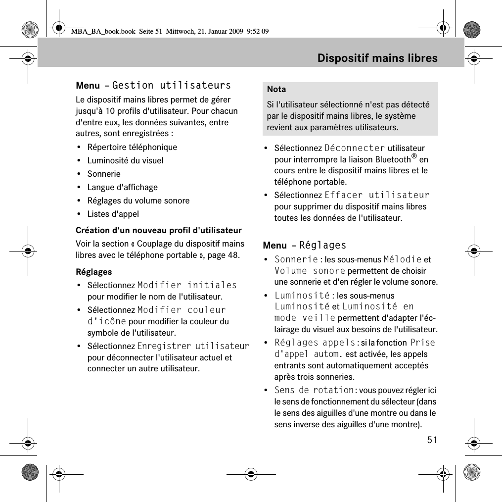 51Dispositif mains libresMenu  &ndash; Gestion utilisateursLe dispositif mains libres permet de g&eacute;rer jusqu'&agrave; 10 profils d'utilisateur. Pour chacun d'entre eux, les donn&eacute;es suivantes, entre autres, sont enregistr&eacute;es :&bull; R&eacute;pertoire t&eacute;l&eacute;phonique&bull; Luminosit&eacute; du visuel&bull; Sonnerie&bull; Langue d'affichage&bull; R&eacute;glages du volume sonore&bull; Listes d'appelCr&eacute;ation d'un nouveau profil d'utilisateurVoir la section &laquo; Couplage du dispositif mains libres avec le t&eacute;l&eacute;phone portable &raquo;, page 48.R&eacute;glages&bull; S&eacute;lectionnez Modifier initiales pour modifier le nom de l'utilisateur.&bull; S&eacute;lectionnez Modifier couleur d'ic&ocirc;ne pour modifier la couleur du symbole de l'utilisateur.&bull; S&eacute;lectionnez Enregistrer utilisateur pour d&eacute;connecter l'utilisateur actuel et connecter un autre utilisateur.&bull; S&eacute;lectionnez D&eacute;connecter utilisateur pour interrompre la liaison Bluetooth&reg; en cours entre le dispositif mains libres et le t&eacute;l&eacute;phone portable.&bull; S&eacute;lectionnez Effacer utilisateur pour supprimer du dispositif mains libres toutes les donn&eacute;es de l'utilisateur.Menu  &ndash; R&eacute;glages&bull;Sonnerie : les sous-menus M&eacute;lodie et Volume sonore permettent de choisir une sonnerie et d'en r&eacute;gler le volume sonore.&bull;Luminosit&eacute; : les sous-menus Luminosit&eacute; et Luminosit&eacute; en mode veille permettent d'adapter l'&eacute;c-lairage du visuel aux besoins de l'utilisateur.&bull;R&eacute;glages appels : si la fonction Prise d'appel autom. est activ&eacute;e, les appels entrants sont automatiquement accept&eacute;s apr&egrave;s trois sonneries.&bull;Sens de rotation : vous pouvez r&eacute;gler ici le sens de fonctionnement du s&eacute;lecteur (dans le sens des aiguilles d'une montre ou dans le sens inverse des aiguilles d'une montre).NotaSi l'utilisateur s&eacute;lectionn&eacute; n'est pas d&eacute;tect&eacute; par le dispositif mains libres, le syst&egrave;me revient aux param&egrave;tres utilisateurs.MBA_BA_book.book  Seite 51  Mittwoch, 21. Januar 2009  9:52 09