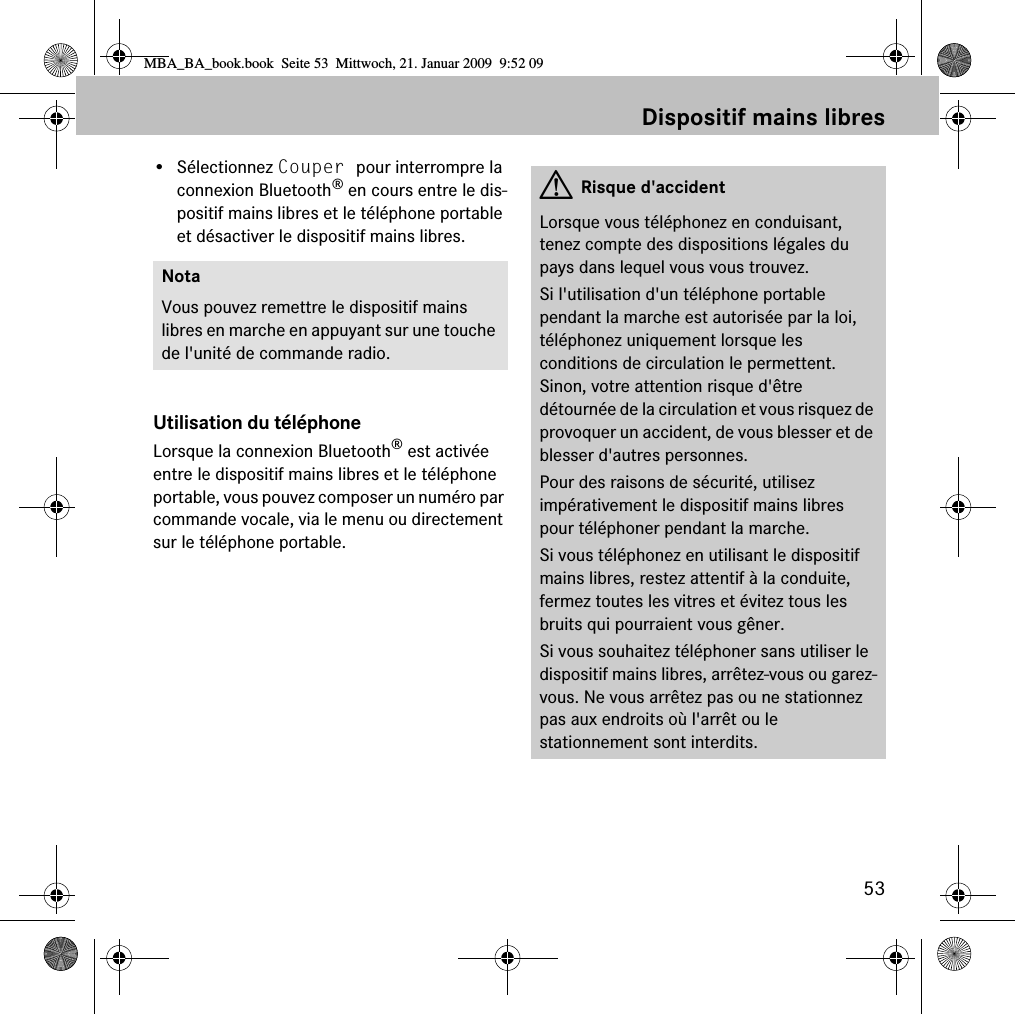 53Dispositif mains libres&bull; S&eacute;lectionnez Couper pour interrompre la connexion Bluetooth&reg; en cours entre le dis-positif mains libres et le t&eacute;l&eacute;phone portable et d&eacute;sactiver le dispositif mains libres.Utilisation du t&eacute;l&eacute;phoneLorsque la connexion Bluetooth&reg; est activ&eacute;e entre le dispositif mains libres et le t&eacute;l&eacute;phone portable, vous pouvez composer un num&eacute;ro par commande vocale, via le menu ou directement sur le t&eacute;l&eacute;phone portable.NotaVous pouvez remettre le dispositif mains libres en marche en appuyant sur une touche de l'unit&eacute; de commande radio.GRisque d'accidentLorsque vous t&eacute;l&eacute;phonez en conduisant, tenez compte des dispositions l&eacute;gales du pays dans lequel vous vous trouvez.Si l'utilisation d'un t&eacute;l&eacute;phone portable pendant la marche est autoris&eacute;e par la loi, t&eacute;l&eacute;phonez uniquement lorsque les conditions de circulation le permettent. Sinon, votre attention risque d'&ecirc;tre d&eacute;tourn&eacute;e de la circulation et vous risquez de provoquer un accident, de vous blesser et de blesser d'autres personnes.Pour des raisons de s&eacute;curit&eacute;, utilisez imp&eacute;rativement le dispositif mains libres pour t&eacute;l&eacute;phoner pendant la marche.Si vous t&eacute;l&eacute;phonez en utilisant le dispositif mains libres, restez attentif &agrave; la conduite, fermez toutes les vitres et &eacute;vitez tous les bruits qui pourraient vous g&ecirc;ner.Si vous souhaitez t&eacute;l&eacute;phoner sans utiliser le dispositif mains libres, arr&ecirc;tez-vous ou garez-vous. Ne vous arr&ecirc;tez pas ou ne stationnez pas aux endroits o&ugrave; l'arr&ecirc;t ou le stationnement sont interdits.MBA_BA_book.book  Seite 53  Mittwoch, 21. Januar 2009  9:52 09