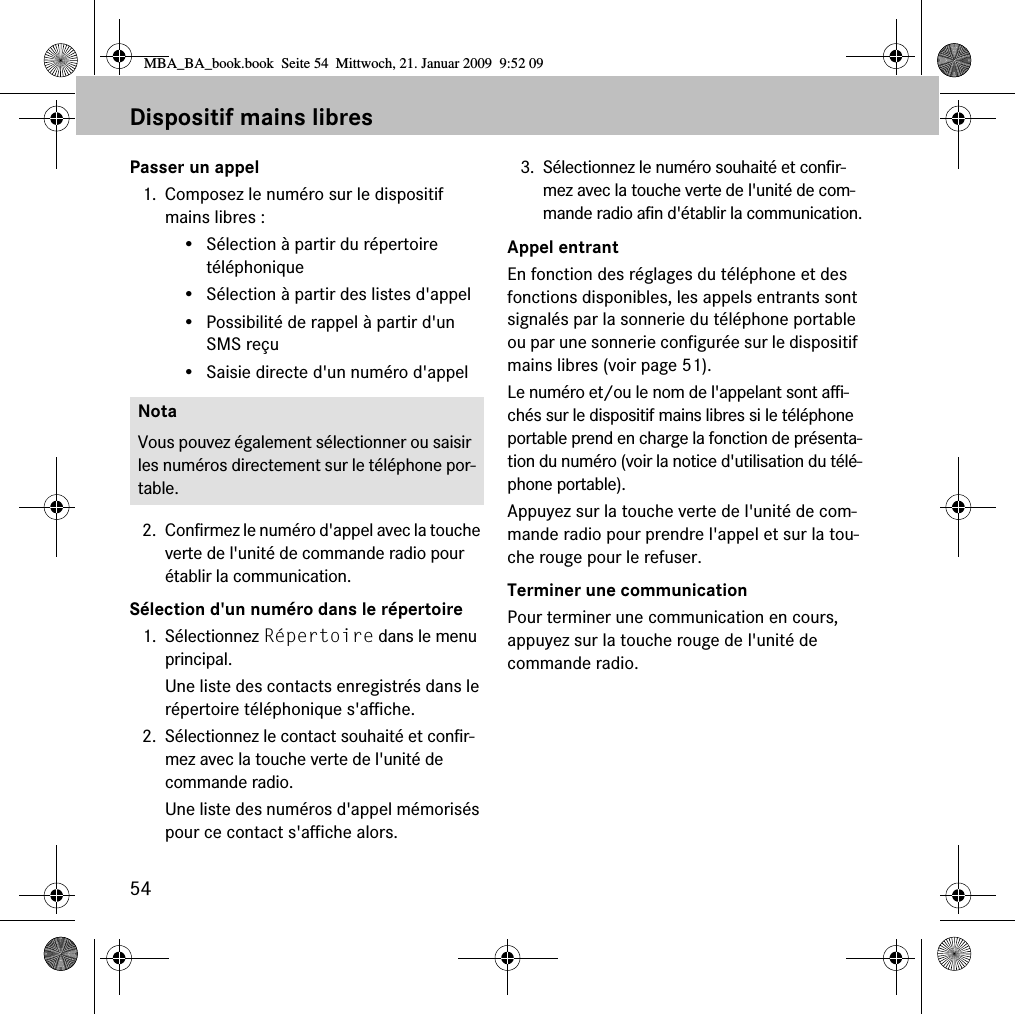 54Dispositif mains libresPasser un appel1. Composez le num&eacute;ro sur le dispositif mains libres :&bull; S&eacute;lection &agrave; partir du r&eacute;pertoire t&eacute;l&eacute;phonique&bull; S&eacute;lection &agrave; partir des listes d'appel&bull; Possibilit&eacute; de rappel &agrave; partir d'un SMS re&ccedil;u&bull; Saisie directe d'un num&eacute;ro d'appel2. Confirmez le num&eacute;ro d'appel avec la touche verte de l'unit&eacute; de commande radio pour &eacute;tablir la communication.S&eacute;lection d'un num&eacute;ro dans le r&eacute;pertoire1. S&eacute;lectionnez R&eacute;pertoire dans le menu principal.Une liste des contacts enregistr&eacute;s dans le r&eacute;pertoire t&eacute;l&eacute;phonique s'affiche.2. S&eacute;lectionnez le contact souhait&eacute; et confir-mez avec la touche verte de l'unit&eacute; de commande radio.Une liste des num&eacute;ros d'appel m&eacute;moris&eacute;s pour ce contact s'affiche alors.3. S&eacute;lectionnez le num&eacute;ro souhait&eacute; et confir-mez avec la touche verte de l'unit&eacute; de com-mande radio afin d'&eacute;tablir la communication.Appel entrantEn fonction des r&eacute;glages du t&eacute;l&eacute;phone et des fonctions disponibles, les appels entrants sont signal&eacute;s par la sonnerie du t&eacute;l&eacute;phone portable ou par une sonnerie configur&eacute;e sur le dispositif mains libres (voir page 51). Le num&eacute;ro et/ou le nom de l'appelant sont affi-ch&eacute;s sur le dispositif mains libres si le t&eacute;l&eacute;phone portable prend en charge la fonction de pr&eacute;senta-tion du num&eacute;ro (voir la notice d'utilisation du t&eacute;l&eacute;-phone portable).Appuyez sur la touche verte de l'unit&eacute; de com-mande radio pour prendre l'appel et sur la tou-che rouge pour le refuser.Terminer une communicationPour terminer une communication en cours, appuyez sur la touche rouge de l'unit&eacute; de commande radio.NotaVous pouvez &eacute;galement s&eacute;lectionner ou saisir les num&eacute;ros directement sur le t&eacute;l&eacute;phone por-table.MBA_BA_book.book  Seite 54  Mittwoch, 21. Januar 2009  9:52 09