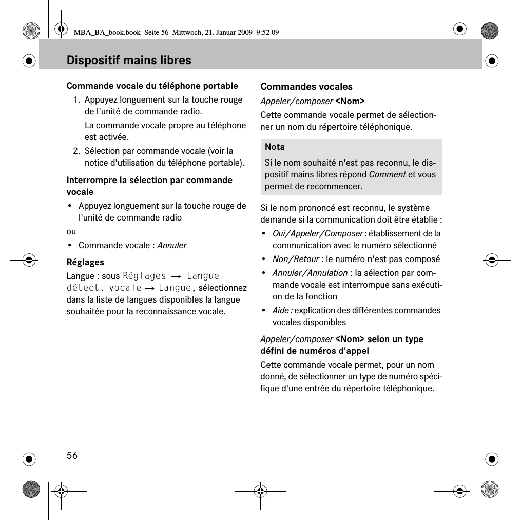 56Dispositif mains libresCommande vocale du t&eacute;l&eacute;phone portable1. Appuyez longuement sur la touche rouge de l'unit&eacute; de commande radio.La commande vocale propre au t&eacute;l&eacute;phone est activ&eacute;e.2. S&eacute;lection par commande vocale (voir la notice d'utilisation du t&eacute;l&eacute;phone portable).Interrompre la s&eacute;lection par commande vocale&bull; Appuyez longuement sur la touche rouge de l'unit&eacute; de commande radioou&bull; Commande vocale : AnnulerR&eacute;glagesLangue : sous R&eacute;glages 씮 Langue d&eacute;tect. vocale 씮 Langue, s&eacute;lectionnez dans la liste de langues disponibles la langue souhait&eacute;e pour la reconnaissance vocale.Commandes vocalesAppeler/composer <Nom>Cette commande vocale permet de s&eacute;lection-ner un nom du r&eacute;pertoire t&eacute;l&eacute;phonique.Si le nom prononc&eacute; est reconnu, le syst&egrave;me demande si la communication doit &ecirc;tre &eacute;tablie :&bull;Oui/Appeler/Composer : &eacute;tablissement de la communication avec le num&eacute;ro s&eacute;lectionn&eacute;&bull;Non/Retour : le num&eacute;ro n'est pas compos&eacute;&bull;Annuler/Annulation : la s&eacute;lection par com-mande vocale est interrompue sans ex&eacute;cuti-on de la fonction&bull;Aide : explication des diff&eacute;rentes commandes vocales disponiblesAppeler/composer <Nom> selon un type d&eacute;fini de num&eacute;ros d'appelCette commande vocale permet, pour un nom donn&eacute;, de s&eacute;lectionner un type de num&eacute;ro sp&eacute;ci-fique d'une entr&eacute;e du r&eacute;pertoire t&eacute;l&eacute;phonique.NotaSi le nom souhait&eacute; n'est pas reconnu, le dis-positif mains libres r&eacute;pond Comment et vous permet de recommencer.MBA_BA_book.book  Seite 56  Mittwoch, 21. Januar 2009  9:52 09