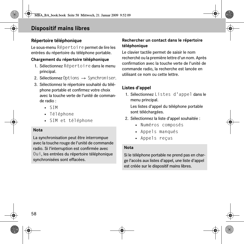 58Dispositif mains libresR&eacute;pertoire t&eacute;l&eacute;phoniqueLe sous-menu R&eacute;pertoire permet de lire les entr&eacute;es du r&eacute;pertoire du t&eacute;l&eacute;phone portable.Chargement du r&eacute;pertoire t&eacute;l&eacute;phonique1. S&eacute;lectionnez R&eacute;pertoire dans le menu principal.2. S&eacute;lectionnez Options 씮 Synchroniser.3. S&eacute;lectionnez le r&eacute;pertoire souhait&eacute; du t&eacute;l&eacute;-phone portable et confirmez votre choix avec la touche verte de l'unit&eacute; de comman-de radio :&bull; SIM&bull; T&eacute;l&eacute;phone&bull; SIM et t&eacute;l&eacute;phoneRechercher un contact dans le r&eacute;pertoire t&eacute;l&eacute;phoniqueLe clavier tactile permet de saisir le nom recherch&eacute; ou la premi&egrave;re lettre d'un nom. Apr&egrave;s confirmation avec la touche verte de l'unit&eacute; de commande radio, la recherche est lanc&eacute;e en utilisant ce nom ou cette lettre.Listes d'appel1. S&eacute;lectionnez Listes d'appel dans le menu principal.Les listes d'appel du t&eacute;l&eacute;phone portable sont t&eacute;l&eacute;charg&eacute;es.2. S&eacute;lectionnez la liste d'appel souhait&eacute;e :&bull; Num&eacute;ros compos&eacute;s&bull; Appels manqu&eacute;s&bull; Appels re&ccedil;usNotaLa synchronisation peut &ecirc;tre interrompue avec la touche rouge de l'unit&eacute; de commande radio. Si l'interruption est confirm&eacute;e avec Oui, les entr&eacute;es du r&eacute;pertoire t&eacute;l&eacute;phonique synchronis&eacute;es sont effac&eacute;es.NotaSi le t&eacute;l&eacute;phone portable ne prend pas en char-ge l'acc&egrave;s aux listes d'appel, une liste d'appel est cr&eacute;&eacute;e sur le dispositif mains libres.MBA_BA_book.book  Seite 58  Mittwoch, 21. Januar 2009  9:52 09