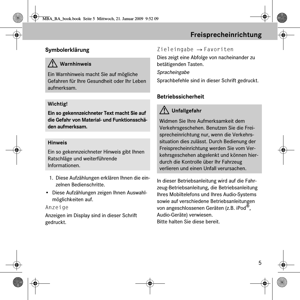 5FreisprecheinrichtungSymbolerkl&auml;rung1. Diese Aufz&auml;hlungen erkl&auml;ren Ihnen die ein-zelnen Bedienschritte.&bull; Diese Aufz&auml;hlungen zeigen Ihnen Auswahl-m&ouml;glichkeiten auf.Anzeige Anzeigen im Display sind in dieser Schrift gedruckt.Zieleingabe 씮 FavoritenDies zeigt eine Abfolge von nacheinander zu bet&auml;tigenden Tasten.SpracheingabeSprachbefehle sind in dieser Schrift gedruckt.BetriebssicherheitIn dieser Betriebsanleitung wird auf die Fahr-zeug-Betriebsanleitung, die Betriebsanleitung Ihres Mobiltelefons und Ihres Audio-Systems sowie auf verschiedene Betriebsanleitungen von angeschlossenen Ger&auml;ten (z.B. iPod&reg;, Audio-Ger&auml;te) verwiesen. Bitte halten Sie diese bereit.GWarnhinweisEin Warnhinweis macht Sie auf m&ouml;gliche Gefahren f&uuml;r Ihre Gesundheit oder Ihr Leben aufmerksam.Wichtig!Ein so gekennzeichneter Text macht Sie auf die Gefahr von Material- und Funktionssch&auml;-den aufmerksam.HinweisEin so gekennzeichneter Hinweis gibt Ihnen Ratschl&auml;ge und weiterf&uuml;hrende Informationen.GUnfallgefahrWidmen Sie Ihre Aufmerksamkeit dem Verkehrsgeschehen. Benutzen Sie die Frei-sprecheinrichtung nur, wenn die Verkehrs-situation dies zul&auml;sst. Durch Bedienung der Freisprecheinrichtung werden Sie vom Ver-kehrsgeschehen abgelenkt und k&ouml;nnen hier-durch die Kontrolle &uuml;ber Ihr Fahrzeug verlieren und einen Unfall verursachen.MBA_BA_book.book  Seite 5  Mittwoch, 21. Januar 2009  9:52 09