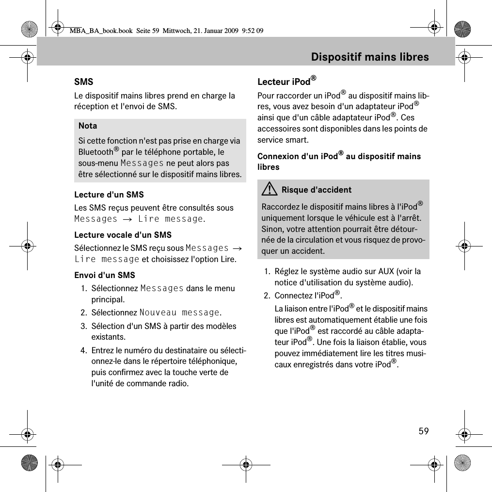 59Dispositif mains libresSMSLe dispositif mains libres prend en charge la r&eacute;ception et l'envoi de SMS.Lecture d'un SMSLes SMS re&ccedil;us peuvent &ecirc;tre consult&eacute;s sous Messages 씮 Lire message.Lecture vocale d'un SMSS&eacute;lectionnez le SMS re&ccedil;u sous Messages 씮 Lire message et choisissez l'option Lire.Envoi d'un SMS1. S&eacute;lectionnez Messages dans le menu principal.2. S&eacute;lectionnez Nouveau message.3. S&eacute;lection d'un SMS &agrave; partir des mod&egrave;les existants.4. Entrez le num&eacute;ro du destinataire ou s&eacute;lecti-onnez-le dans le r&eacute;pertoire t&eacute;l&eacute;phonique, puis confirmez avec la touche verte de l'unit&eacute; de commande radio.Lecteur iPod&reg;Pour raccorder un iPod&reg; au dispositif mains lib-res, vous avez besoin d'un adaptateur iPod&reg; ainsi que d'un c&acirc;ble adaptateur iPod&reg;. Ces accessoires sont disponibles dans les points de service smart.Connexion d'un iPod&reg; au dispositif mains libres1. R&eacute;glez le syst&egrave;me audio sur AUX (voir la notice d'utilisation du syst&egrave;me audio).2. Connectez l'iPod&reg;.La liaison entre l'iPod&reg; et le dispositif mains libres est automatiquement &eacute;tablie une fois que l'iPod&reg; est raccord&eacute; au c&acirc;ble adapta-teur iPod&reg;. Une fois la liaison &eacute;tablie, vous pouvez imm&eacute;diatement lire les titres musi-caux enregistr&eacute;s dans votre iPod&reg;. NotaSi cette fonction n'est pas prise en charge via Bluetooth&reg; par le t&eacute;l&eacute;phone portable, le sous-menu Messages ne peut alors pas &ecirc;tre s&eacute;lectionn&eacute; sur le dispositif mains libres. GRisque d'accidentRaccordez le dispositif mains libres &agrave; l'iPod&reg; uniquement lorsque le v&eacute;hicule est &agrave; l'arr&ecirc;t. Sinon, votre attention pourrait &ecirc;tre d&eacute;tour-n&eacute;e de la circulation et vous risquez de provo-quer un accident.MBA_BA_book.book  Seite 59  Mittwoch, 21. Januar 2009  9:52 09