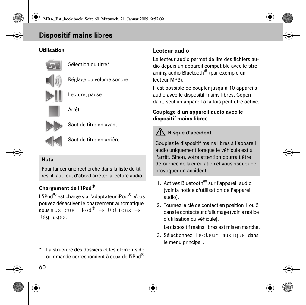 60Dispositif mains libresUtilisationChargement de l'iPod&reg;L'iPod&reg; est charg&eacute; via l'adaptateur iPod&reg;. Vous pouvez d&eacute;sactiver le chargement automatique sous musique iPod&reg; 씮 Options 씮 R&eacute;glages.* La structure des dossiers et les &eacute;l&eacute;ments de commande correspondent &agrave; ceux de l'iPod&reg;.Lecteur audioLe lecteur audio permet de lire des fichiers au-dio depuis un appareil compatible avec le stre-aming audio Bluetooth&reg; (par exemple un lecteur MP3).Il est possible de coupler jusqu'&agrave; 10 appareils audio avec le dispositif mains libres. Cepen-dant, seul un appareil &agrave; la fois peut &ecirc;tre activ&eacute;.Couplage d'un appareil audio avec le dispositif mains libres1. Activez Bluetooth&reg; sur l'appareil audio (voir la notice d'utilisation de l'appareil audio).2. Tournez la cl&eacute; de contact en position 1 ou 2 dans le contacteur d'allumage (voir la notice d'utilisation du v&eacute;hicule).Le dispositif mains libres est mis en marche.3. S&eacute;lectionnez Lecteur musique dans le menu principal.S&eacute;lection du titre*R&eacute;glage du volume sonoreLecture, pauseArr&ecirc;tSaut de titre en avantSaut de titre en arri&egrave;reNotaPour lancer une recherche dans la liste de tit-res, il faut tout d'abord arr&ecirc;ter la lecture audio.GRisque d'accidentCouplez le dispositif mains libres &agrave; l'appareil audio uniquement lorsque le v&eacute;hicule est &agrave; l'arr&ecirc;t. Sinon, votre attention pourrait &ecirc;tre d&eacute;tourn&eacute;e de la circulation et vous risquez de provoquer un accident.MBA_BA_book.book  Seite 60  Mittwoch, 21. Januar 2009  9:52 09