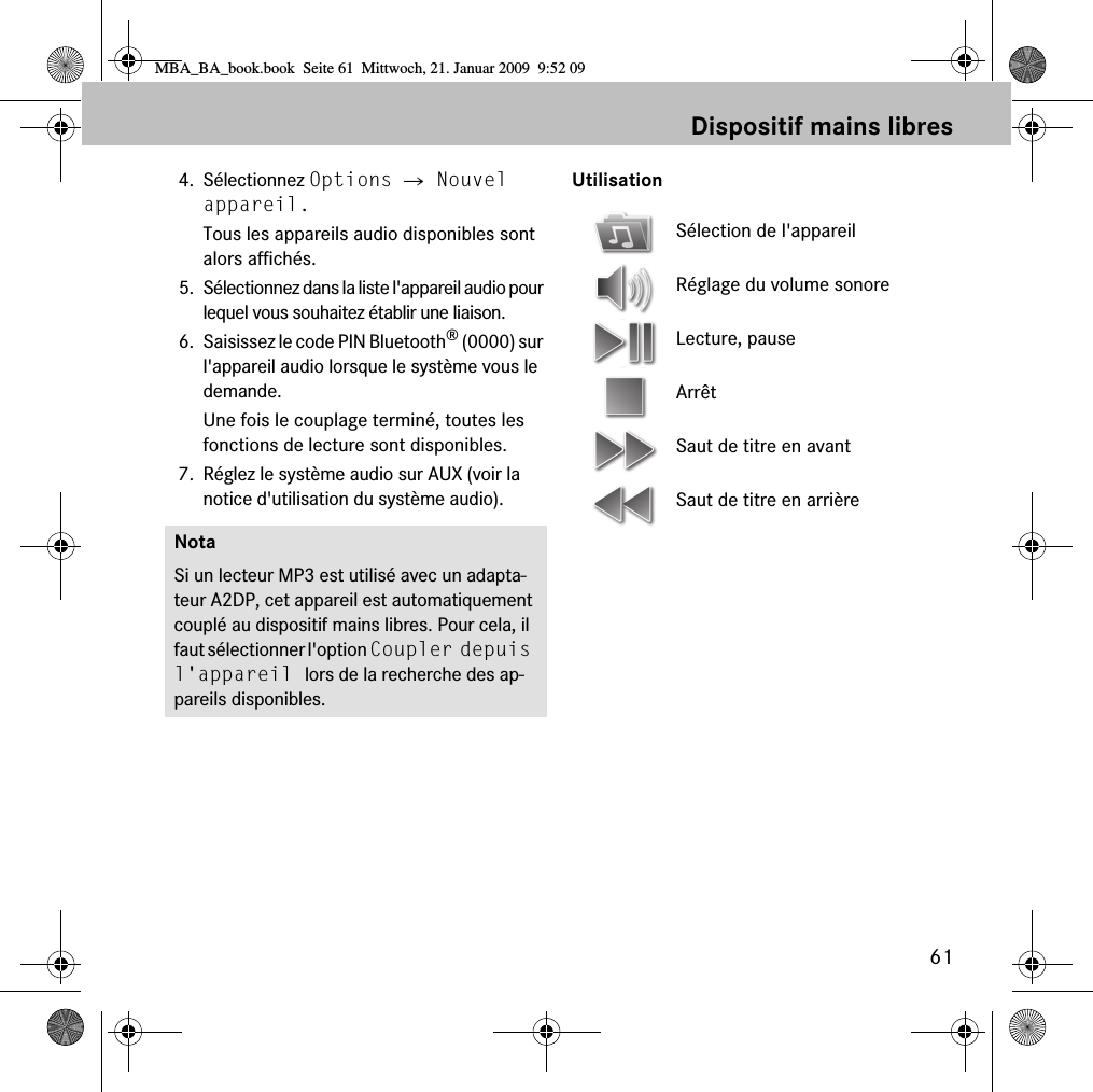 61Dispositif mains libres4. S&eacute;lectionnez Options 씮 Nouvel appareil.Tous les appareils audio disponibles sont alors affich&eacute;s.5. S&eacute;lectionnez dans la liste l'appareil audio pour lequel vous souhaitez &eacute;tablir une liaison.6. Saisissez le code PIN Bluetooth&reg; (0000) sur l'appareil audio lorsque le syst&egrave;me vous le demande. Une fois le couplage termin&eacute;, toutes les fonctions de lecture sont disponibles.7. R&eacute;glez le syst&egrave;me audio sur AUX (voir la notice d'utilisation du syst&egrave;me audio).UtilisationNotaSi un lecteur MP3 est utilis&eacute; avec un adapta-teur A2DP, cet appareil est automatiquement coupl&eacute; au dispositif mains libres. Pour cela, il faut s&eacute;lectionner l'option Coupler depuis l'appareil lors de la recherche des ap-pareils disponibles.S&eacute;lection de l'appareilR&eacute;glage du volume sonoreLecture, pauseArr&ecirc;tSaut de titre en avantSaut de titre en arri&egrave;reMBA_BA_book.book  Seite 61  Mittwoch, 21. Januar 2009  9:52 09