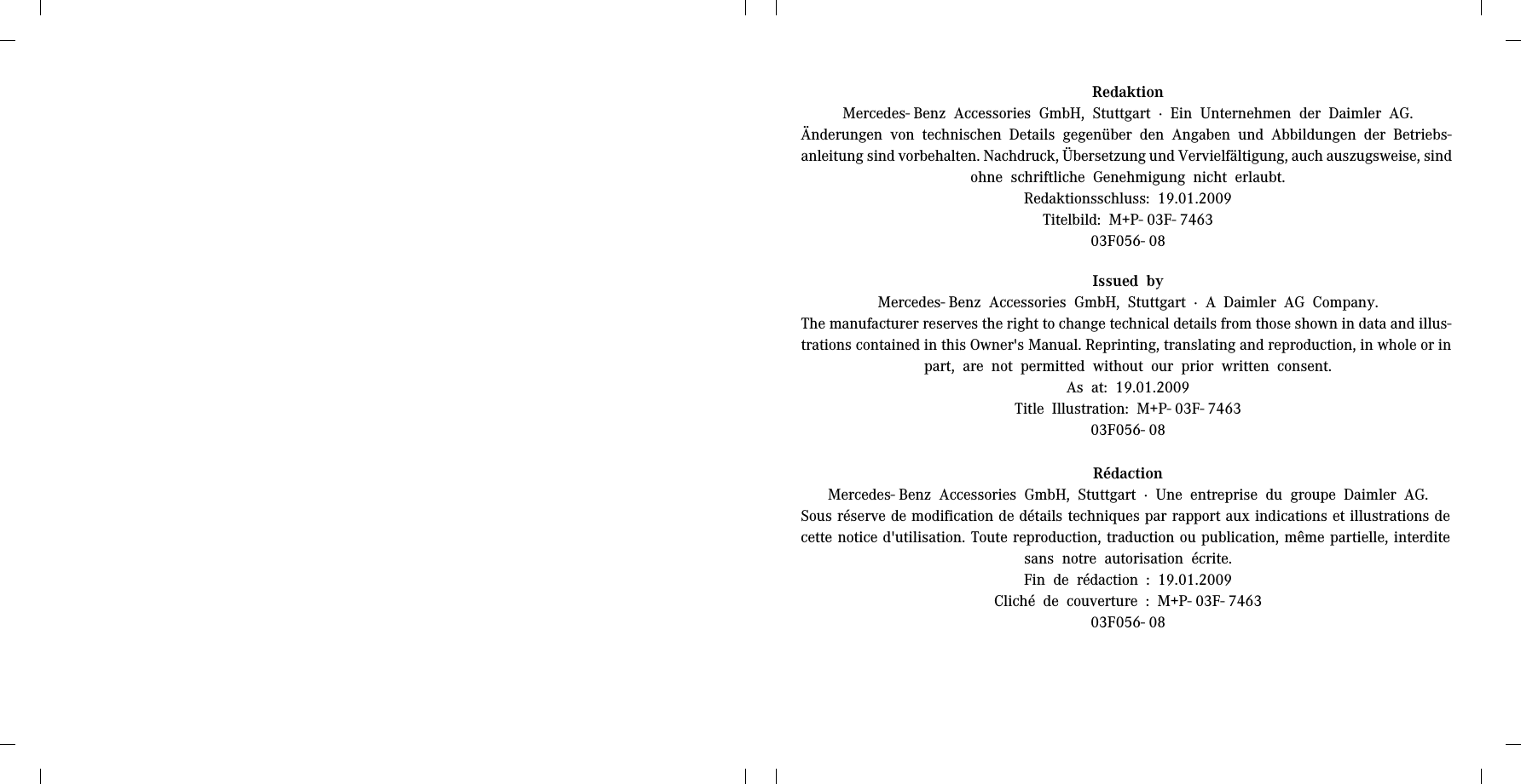 RedaktionMercedes- Benz Accessories GmbH, Stuttgart &middot; Ein Unternehmen der Daimler AG.&Auml;nderungen von technischen Details gegen&uuml;ber den Angaben und Abbildungen der Betriebs-anleitung sind vorbehalten. Nachdruck, &Uuml;bersetzung und Vervielf&auml;ltigung, auch auszugsweise, sind ohne schriftliche Genehmigung nicht erlaubt.Redaktionsschluss: 19.01.2009Titelbild: M+P- 03F- 746303F056- 08Issued byMercedes- Benz Accessories GmbH, Stuttgart &middot; A Daimler AG Company.The manufacturer reserves the right to change technical details from those shown in data and illus-trations contained in this Owner's Manual. Reprinting, translating and reproduction, in whole or in part, are not permitted without our prior written consent.As at: 19.01.2009Title Illustration: M+P- 03F- 746303F056- 08R&eacute;dactionMercedes- Benz Accessories GmbH, Stuttgart &middot; Une entreprise du groupe Daimler AG.Sous r&eacute;serve de modification de d&eacute;tails techniques par rapport aux indications et illustrations de cette notice d'utilisation. Toute reproduction, traduction ou publication, m&ecirc;me partielle, interdite sans notre autorisation &eacute;crite.Fin de r&eacute;daction : 19.01.2009Clich&eacute; de couverture : M+P- 03F- 746303F056- 08