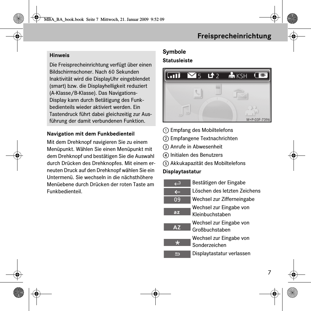 7FreisprecheinrichtungNavigation mit dem FunkbedienteilMit dem Drehknopf navigieren Sie zu einem Men&uuml;punkt. W&auml;hlen Sie einen Men&uuml;punkt mit dem Drehknopf und best&auml;tigen Sie die Auswahl durch Dr&uuml;cken des Drehknopfes. Mit einem er-neuten Druck auf den Drehknopf w&auml;hlen Sie ein Untermen&uuml;. Sie wechseln in die n&auml;chsth&ouml;here Men&uuml;ebene durch Dr&uuml;cken der roten Taste am Funkbedienteil.SymboleStatusleiste1 Empfang des Mobiltelefons2 Empfangene Textnachrichten3 Anrufe in Abwesenheit4 Initialen des Benutzers5 Akkukapazit&auml;t des MobiltelefonsDisplaytastaturHinweisDie Freisprecheinrichtung verf&uuml;gt &uuml;ber einen Bildschirmschoner. Nach 60 Sekunden Inaktivit&auml;t wird die DisplayUhr eingeblendet (smart) bzw. die Displayhelligkeit reduziert (A-Klasse/B-Klasse). Das Navigations-Display kann durch Bet&auml;tigung des Funk-bedienteils wieder aktiviert werden. Ein Tastendruck f&uuml;hrt dabei gleichzeitig zur Aus-f&uuml;hrung der damit verbundenen Funktion.Best&auml;tigen der EingabeL&ouml;schen des letzten ZeichensWechsel zur ZifferneingabeWechsel zur Eingabe von KleinbuchstabenWechsel zur Eingabe von Gro&szlig;buchstabenWechsel zur Eingabe von SonderzeichenDisplaytastatur verlassenMBA_BA_book.book  Seite 7  Mittwoch, 21. Januar 2009  9:52 09