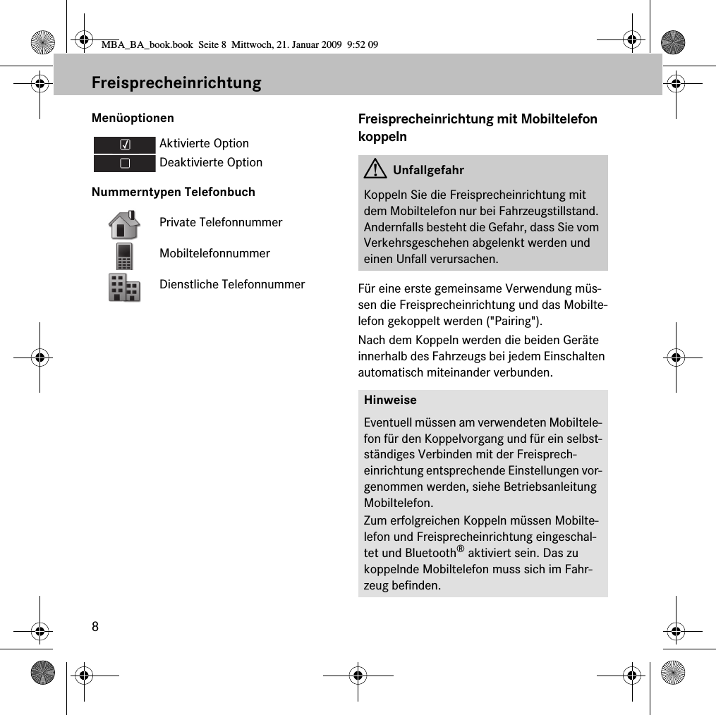 8FreisprecheinrichtungMen&uuml;optionenNummerntypen TelefonbuchFreisprecheinrichtung mit Mobiltelefon koppelnF&uuml;r eine erste gemeinsame Verwendung m&uuml;s-sen die Freisprecheinrichtung und das Mobilte-lefon gekoppelt werden ("Pairing"). Nach dem Koppeln werden die beiden Ger&auml;te innerhalb des Fahrzeugs bei jedem Einschalten automatisch miteinander verbunden.Aktivierte OptionDeaktivierte OptionPrivate TelefonnummerMobiltelefonnummerDienstliche TelefonnummerGUnfallgefahrKoppeln Sie die Freisprecheinrichtung mit dem Mobiltelefon nur bei Fahrzeugstillstand. Andernfalls besteht die Gefahr, dass Sie vom Verkehrsgeschehen abgelenkt werden und einen Unfall verursachen.HinweiseEventuell m&uuml;ssen am verwendeten Mobiltele-fon f&uuml;r den Koppelvorgang und f&uuml;r ein selbst-st&auml;ndiges Verbinden mit der Freisprech-einrichtung entsprechende Einstellungen vor-genommen werden, siehe Betriebsanleitung Mobiltelefon.Zum erfolgreichen Koppeln m&uuml;ssen Mobilte-lefon und Freisprecheinrichtung eingeschal-tet und Bluetooth&reg; aktiviert sein. Das zu koppelnde Mobiltelefon muss sich im Fahr-zeug befinden.MBA_BA_book.book  Seite 8  Mittwoch, 21. Januar 2009  9:52 09