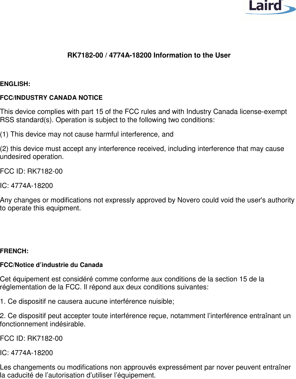 RK7182-00 / 4774A-18200 Information to the User ENGLISH: FCC/INDUSTRY CANADA NOTICE This device complies with part 15 of the FCC rules and with Industry Canada license-exempt RSS standard(s). Operation is subject to the following two conditions: (1) This device may not cause harmful interference, and (2) this device must accept any interference received, including interference that may cause undesired operation. FCC ID: RK7182-00 IC: 4774A-18200 Any changes or modifications not expressly approved by Novero could void the user's authority to operate this equipment. FRENCH: FCC/Notice d’industrie du Canada Cet équipement est considéré comme conforme aux conditions de la section 15 de la réglementation de la FCC. Il répond aux deux conditions suivantes: 1. Ce dispositif ne causera aucune interférence nuisible; 2. Ce dispositif peut accepter toute interférence reçue, notamment l’interférence entraînant un fonctionnement indésirable. FCC ID: RK7182-00 IC: 4774A-18200 Les changements ou modifications non approuvés expressément par nover peuvent entraîner la caducité de l’autorisation d’utiliser l’équipement.