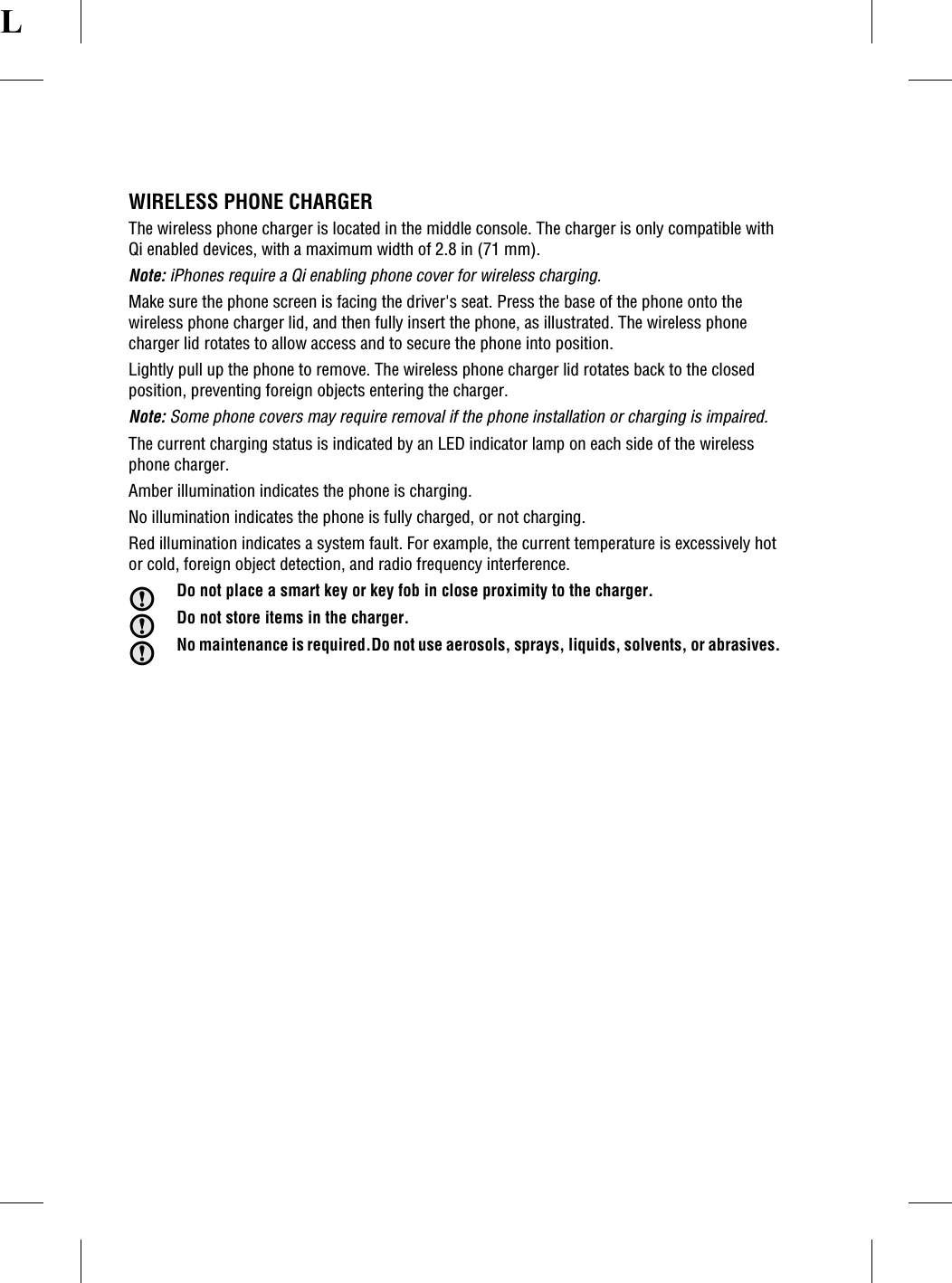 LWIRELESS PHONE CHARGERThe wireless phone charger is located in the middle console. The charger is only compatible withQi enabled devices, with a maximum width of 2.8 in (71 mm).Note: iPhones require a Qi enabling phone cover for wireless charging.Make sure the phone screen is facing the driver's seat. Press the base of the phone onto thewireless phone charger lid, and then fully insert the phone, as illustrated. The wireless phonecharger lid rotates to allow access and to secure the phone into position.Lightly pull up the phone to remove. The wireless phone charger lid rotates back to the closedposition, preventing foreign objects entering the charger.Note: Some phone covers may require removal if the phone installation or charging is impaired.The current charging status is indicated by an LED indicator lamp on each side of the wirelessphone charger.Amber illumination indicates the phone is charging.No illumination indicates the phone is fully charged, or not charging.Red illumination indicates a system fault. For example, the current temperature is excessively hotor cold, foreign object detection, and radio frequency interference.Do not place a smart key or key fob in close proximity to the charger.Do not store items in the charger.No maintenance is required.Do not use aerosols, sprays, liquids, solvents, or abrasives.
