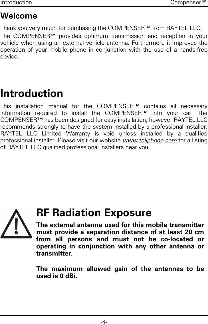 -4-Compenser&trade;IntroductionWelcomeThank you very much for purchasing the COMPENSER&trade; from RAYTEL LLC.The COMPENSER&trade; provides optimum transmission and reception in yourvehicle when using an external vehicle antenna. Furthermore it improves theoperation of your mobile phone in conjunction with the use of a hands-freedevice.IntroductionThis installation manual for the COMPENSER&trade; contains all necessaryinformation required to install the COMPENSER&trade; into your car. TheCOMPENSER&trade; has been designed for easy installation, however RAYTEL LLCrecommends strongly to have the system installed by a professional installer.RAYTEL LLC Limited Warranty is void unless installed by a qualifiedprofessional installer. Please visit our website www.tellphone.com for a listingof RAYTEL LLC qualified professional installers near you.RF Radiation ExposureThe external antenna used for this mobile transmittermust provide a separation distance of at least 20 cmfrom all persons and must not be co-located oroperating in conjunction with any other antenna ortransmitter.The maximum allowed gain of the antennas to beused is 0 dBi.