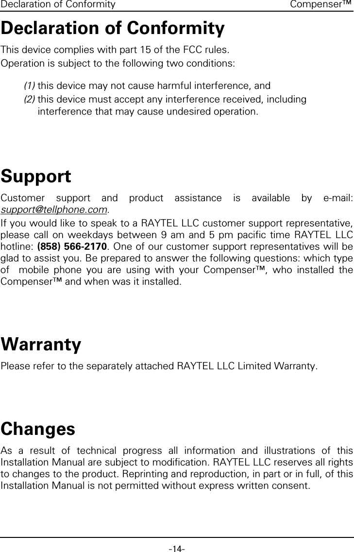 -14-Compenser&trade;Declaration of ConformityDeclaration of ConformityThis device complies with part 15 of the FCC rules.Operation is subject to the following two conditions:(1) this device may not cause harmful interference, and(2) this device must accept any interference received, including interference that may cause undesired operation.SupportCustomer support and product assistance is available by e-mail:support@tellphone.com.If you would like to speak to a RAYTEL LLC customer support representative,please call on weekdays between 9 am and 5 pm pacific time RAYTEL LLChotline: (858) 566-2170. One of our customer support representatives will beglad to assist you. Be prepared to answer the following questions: which typeof  mobile phone you are using with your Compenser&trade;, who installed theCompenser&trade; and when was it installed.WarrantyPlease refer to the separately attached RAYTEL LLC Limited Warranty.ChangesAs a result of technical progress all information and illustrations of thisInstallation Manual are subject to modification. RAYTEL LLC reserves all rightsto changes to the product. Reprinting and reproduction, in part or in full, of thisInstallation Manual is not permitted without express written consent.