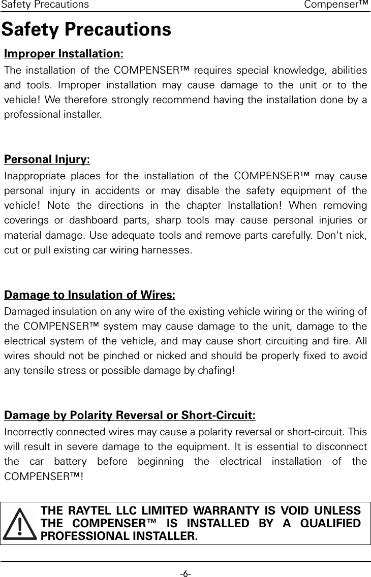 -6-Compenser&trade;Safety PrecautionsSafety PrecautionsImproper Installation:The installation of the COMPENSER&trade; requires special knowledge, abilitiesand tools. Improper installation may cause damage to the unit or to thevehicle! We therefore strongly recommend having the installation done by aprofessional installer.Personal Injury:Inappropriate places for the installation of the COMPENSER&trade; may causepersonal injury in accidents or may disable the safety equipment of thevehicle! Note the directions in the chapter Installation! When removingcoverings or dashboard parts, sharp tools may cause personal injuries ormaterial damage. Use adequate tools and remove parts carefully. Don't nick,cut or pull existing car wiring harnesses.Damage to Insulation of Wires:Damaged insulation on any wire of the existing vehicle wiring or the wiring ofthe COMPENSER&trade; system may cause damage to the unit, damage to theelectrical system of the vehicle, and may cause short circuiting and fire. Allwires should not be pinched or nicked and should be properly fixed to avoidany tensile stress or possible damage by chafing!Damage by Polarity Reversal or Short-Circuit:Incorrectly connected wires may cause a polarity reversal or short-circuit. Thiswill result in severe damage to the equipment. It is essential to disconnectthe car battery before beginning the electrical installation of theCOMPENSER&trade;!THE RAYTEL LLC LIMITED WARRANTY IS VOID UNLESSTHE COMPENSER&trade; IS INSTALLED BY A QUALIFIEDPROFESSIONAL INSTALLER.