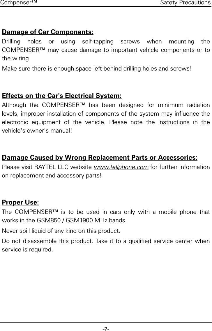 -7-Compenser&trade; Safety PrecautionsDamage of Car Components:Drilling holes or using self-tapping screws when mounting theCOMPENSER&trade; may cause damage to important vehicle components or tothe wiring.Make sure there is enough space left behind drilling holes and screws!Effects on the Car's Electrical System:Although the COMPENSER&trade; has been designed for minimum radiationlevels, improper installation of components of the system may influence theelectronic equipment of the vehicle. Please note the instructions in thevehicle's owner's manual!Damage Caused by Wrong Replacement Parts or Accessories:Please visit RAYTEL LLC website www.tellphone.com for further informationon replacement and accessory parts!Proper Use:The COMPENSER&trade; is to be used in cars only with a mobile phone thatworks in the GSM850 / GSM1900 MHz bands.Never spill liquid of any kind on this product.Do not disassemble this product. Take it to a qualified service center whenservice is required.