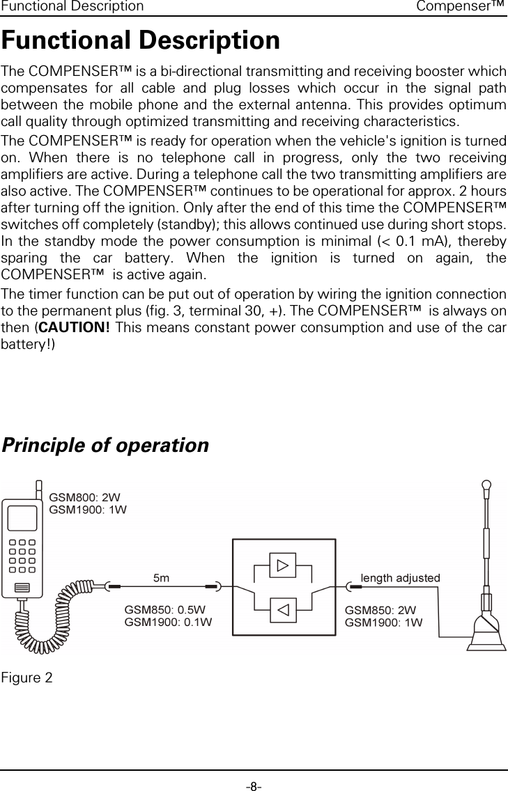 -8-Compenser&trade;Functional DescriptionFunctional DescriptionThe COMPENSER&trade; is a bi-directional transmitting and receiving booster whichcompensates for all cable and plug losses which occur in the signal pathbetween the mobile phone and the external antenna. This provides optimumcall quality through optimized transmitting and receiving characteristics.The COMPENSER&trade; is ready for operation when the vehicle's ignition is turnedon. When there is no telephone call in progress, only the two receivingamplifiers are active. During a telephone call the two transmitting amplifiers arealso active. The COMPENSER&trade; continues to be operational for approx. 2 hoursafter turning off the ignition. Only after the end of this time the COMPENSER&trade;switches off completely (standby); this allows continued use during short stops.In the standby mode the power consumption is minimal (< 0.1 mA), therebysparing the car battery. When the ignition is turned on again, theCOMPENSER&trade;  is active again.The timer function can be put out of operation by wiring the ignition connectionto the permanent plus (fig. 3, terminal 30, +). The COMPENSER&trade;  is always onthen (CAUTION! This means constant power consumption and use of the carbattery!)Principle of operationFigure 2