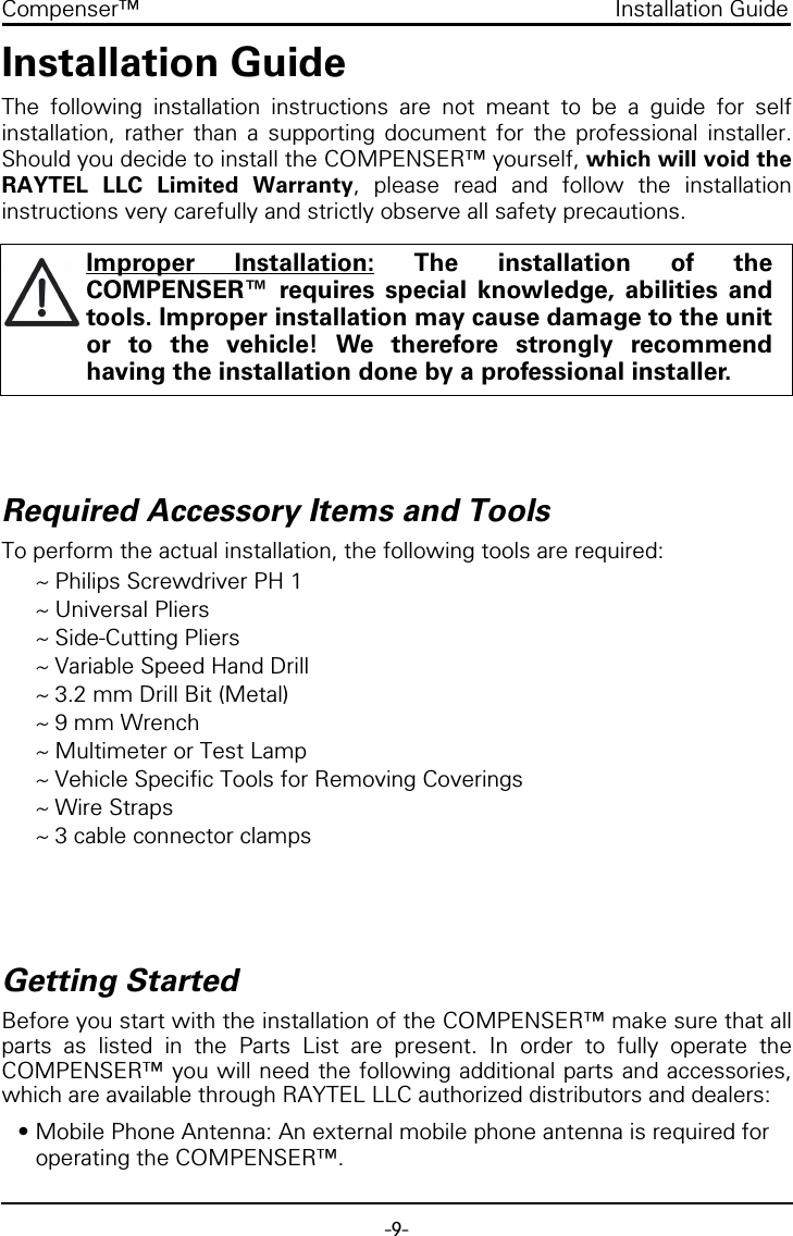 -9-Compenser&trade; Installation GuideInstallation GuideThe following installation instructions are not meant to be a guide for selfinstallation, rather than a supporting document for the professional installer.Should you decide to install the COMPENSER&trade; yourself, which will void theRAYTEL LLC Limited Warranty, please read and follow the installationinstructions very carefully and strictly observe all safety precautions.Required Accessory Items and ToolsTo perform the actual installation, the following tools are required:~ Philips Screwdriver PH 1~ Universal Pliers~ Side-Cutting Pliers~ Variable Speed Hand Drill~ 3.2 mm Drill Bit (Metal)~ 9 mm Wrench~ Multimeter or Test Lamp~ Vehicle Specific Tools for Removing Coverings~ Wire Straps~ 3 cable connector clampsGetting StartedBefore you start with the installation of the COMPENSER&trade; make sure that allparts as listed in the Parts List are present. In order to fully operate theCOMPENSER&trade; you will need the following additional parts and accessories,which are available through RAYTEL LLC authorized distributors and dealers:&bull; Mobile Phone Antenna: An external mobile phone antenna is required for operating the COMPENSER&trade;.Improper Installation: The installation of theCOMPENSER&trade; requires special knowledge, abilities andtools. Improper installation may cause damage to the unitor to the vehicle! We therefore strongly recommendhaving the installation done by a professional installer.