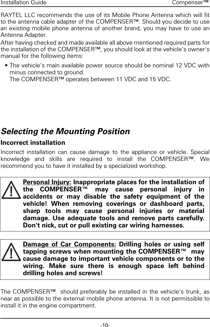 -10-Compenser&trade;Installation GuideRAYTEL LLC recommends the use of its Mobile Phone Antenna which will fitto the antenna cable adapter of the COMPENSER&trade;. Should you decide to usean existing mobile phone antenna of another brand, you may have to use anAntenna Adapter.After having checked and made available all above mentioned required parts forthe installation of the COMPENSER&trade;, you should look at the vehicle's owner'smanual for the following items:&bull; The vehicle's main available power source should be nominal 12 VDC withminus connected to ground. The COMPENSER&trade; operates between 11 VDC and 15 VDC.Selecting the Mounting PositionIncorrect installationIncorrect installation can cause damage to the appliance or vehicle. Specialknowledge and skills are required to install the COMPENSER&trade;. Werecommend you to have it installed by a specialized workshop.The COMPENSER&trade;  should preferably be installed in the vehicle's trunk, asnear as possible to the external mobile phone antenna. It is not permissible toinstall it in the engine compartment.Personal Injury: Inappropriate places for the installation ofthe COMPENSER&trade; may cause personal injury inaccidents or may disable the safety equipment of thevehicle! When removing coverings or dashboard parts,sharp tools may cause personal injuries or materialdamage. Use adequate tools and remove parts carefully.Don't nick, cut or pull existing car wiring harnesses.Damage of Car Components: Drilling holes or using selftapping screws when mounting the COMPENSER&trade;  maycause damage to important vehicle components or to thewiring. Make sure there is enough space left behinddrilling holes and screws!