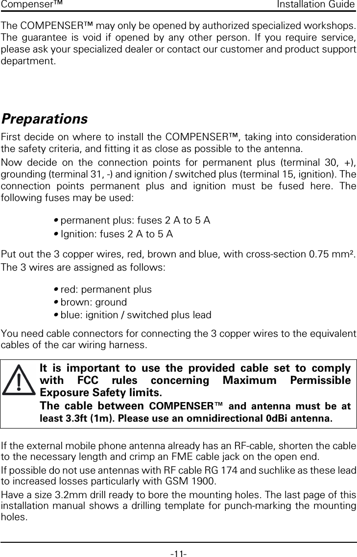 -11-Compenser&trade; Installation GuideThe COMPENSER&trade; may only be opened by authorized specialized workshops.The guarantee is void if opened by any other person. If you require service,please ask your specialized dealer or contact our customer and product supportdepartment.PreparationsFirst decide on where to install the COMPENSER&trade;, taking into considerationthe safety criteria, and fitting it as close as possible to the antenna.Now decide on the connection points for permanent plus (terminal 30, +),grounding (terminal 31, -) and ignition / switched plus (terminal 15, ignition). Theconnection points permanent plus and ignition must be fused here. Thefollowing fuses may be used:&bull; permanent plus: fuses 2 A to 5 A&bull; Ignition: fuses 2 A to 5 APut out the 3 copper wires, red, brown and blue, with cross-section 0.75 mm&sup2;.The 3 wires are assigned as follows:&bull; red: permanent plus&bull; brown: ground&bull; blue: ignition / switched plus leadYou need cable connectors for connecting the 3 copper wires to the equivalentcables of the car wiring harness.If the external mobile phone antenna already has an RF-cable, shorten the cableto the necessary length and crimp an FME cable jack on the open end.If possible do not use antennas with RF cable RG 174 and suchlike as these leadto increased losses particularly with GSM 1900.Have a size 3.2mm drill ready to bore the mounting holes. The last page of thisinstallation manual shows a drilling template for punch-marking the mountingholes.It is important to use the provided cable set to complywith FCC rules concerning Maximum PermissibleExposure Safety limits.The cable between COMPENSER&trade; and antenna must be atleast 3.3ft (1m). Please use an omnidirectional 0dBi antenna.