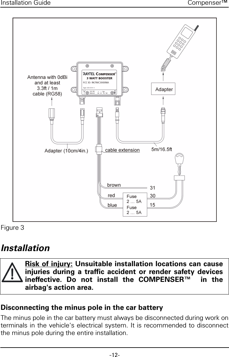 -12-Compenser&trade;Installation GuideFigure 3InstallationDisconnecting the minus pole in the car batteryThe minus pole in the car battery must always be disconnected during work onterminals in the vehicle's electrical system. It is recommended to disconnectthe minus pole during the entire installation.Risk of injury: Unsuitable installation locations can causeinjuries during a traffic accident or render safety devicesineffective. Do not install the COMPENSER&trade;  in theairbag's action area.