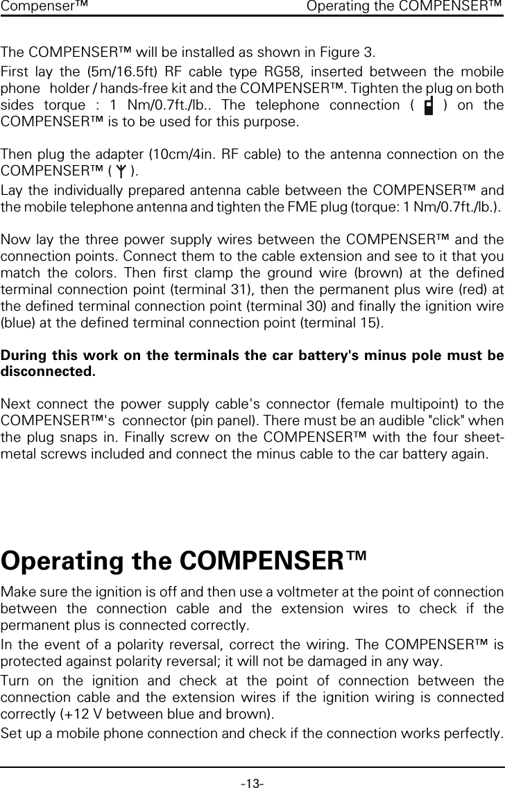 -13-Compenser&trade; Operating the COMPENSER&trade;The COMPENSER&trade; will be installed as shown in Figure 3.First lay the (5m/16.5ft) RF cable type RG58, inserted between the mobilephone   holder / hands-free kit and the COMPENSER&trade;. Tighten the plug on bothsides torque : 1 Nm/0.7ft./lb.. The telephone connection (   ) on theCOMPENSER&trade; is to be used for this purpose.Then plug the adapter (10cm/4in. RF cable) to the antenna connection on theCOMPENSER&trade; (   ).Lay the individually prepared antenna cable between the COMPENSER&trade; andthe mobile telephone antenna and tighten the FME plug (torque: 1 Nm/0.7ft./lb.). Now lay the three power supply wires between the COMPENSER&trade; and theconnection points. Connect them to the cable extension and see to it that youmatch the colors. Then first clamp the ground wire (brown) at the definedterminal connection point (terminal 31), then the permanent plus wire (red) atthe defined terminal connection point (terminal 30) and finally the ignition wire(blue) at the defined terminal connection point (terminal 15).During this work on the terminals the car battery's minus pole must bedisconnected.Next connect the power supply cable's connector (female multipoint) to theCOMPENSER&trade;'s  connector (pin panel). There must be an audible "click" whenthe plug snaps in. Finally screw on the COMPENSER&trade; with the four sheet-metal screws included and connect the minus cable to the car battery again.Operating the COMPENSER&trade;Make sure the ignition is off and then use a voltmeter at the point of connectionbetween the connection cable and the extension wires to check if thepermanent plus is connected correctly.In the event of a polarity reversal, correct the wiring. The COMPENSER&trade; isprotected against polarity reversal; it will not be damaged in any way.Turn on the ignition and check at the point of connection between theconnection cable and the extension wires if the ignition wiring is connectedcorrectly (+12 V between blue and brown).Set up a mobile phone connection and check if the connection works perfectly.