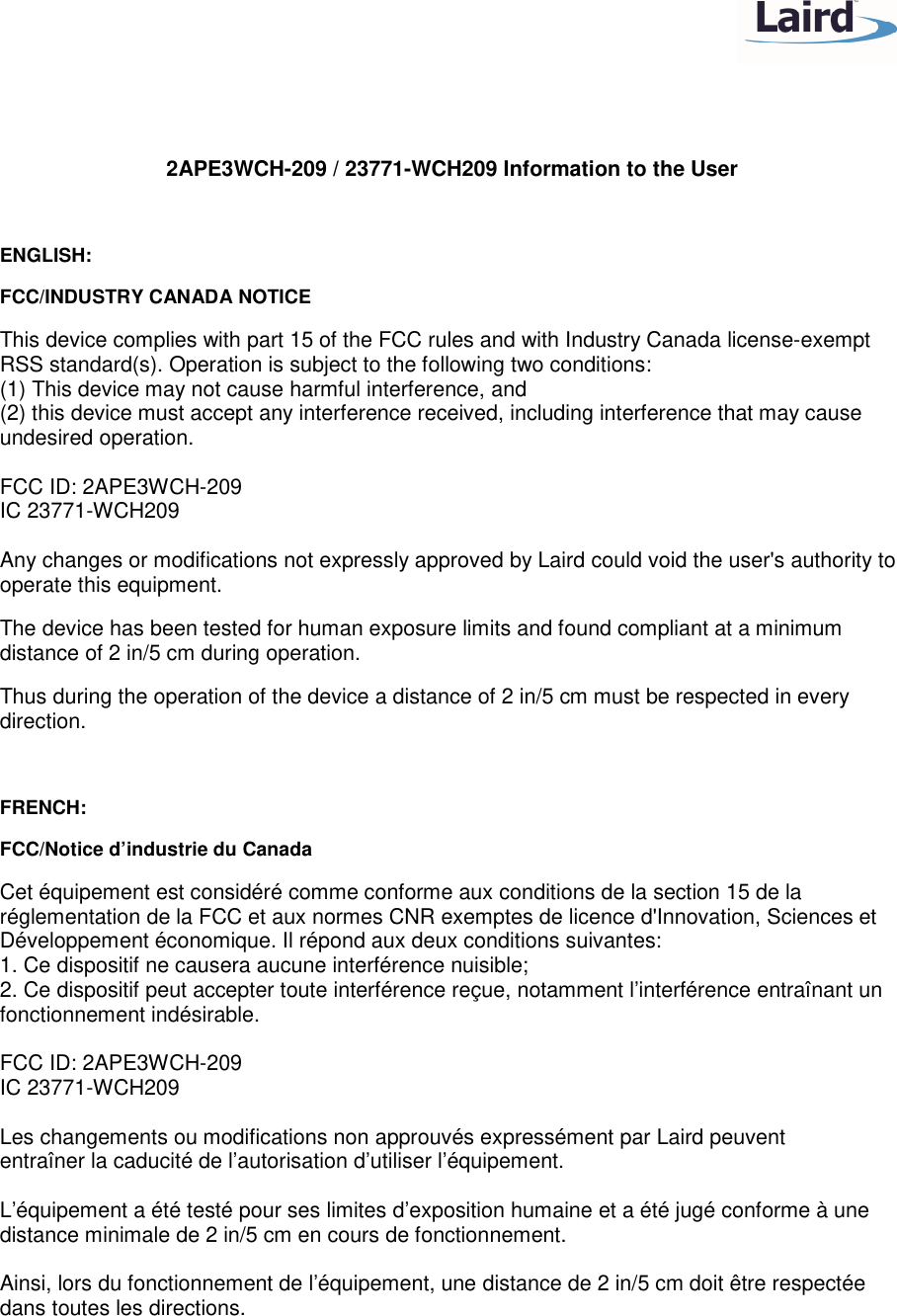 2APE3WCH-209 / 23771-WCH209 Information to the User ENGLISH: FCC/INDUSTRY CANADA NOTICE This device complies with part 15 of the FCC rules and with Industry Canada license-exempt RSS standard(s). Operation is subject to the following two conditions: (1) This device may not cause harmful interference, and (2) this device must accept any interference received, including interference that may cause undesired operation. FCC ID: 2APE3WCH-209 IC 23771-WCH209 Any changes or modifications not expressly approved by Laird could void the user's authority to operate this equipment. The device has been tested for human exposure limits and found compliant at a minimum distance of 2 in/5 cm during operation. Thus during the operation of the device a distance of 2 in/5 cm must be respected in every direction. FRENCH: FCC/Notice d’industrie du Canada Cet équipement est considéré comme conforme aux conditions de la section 15 de la réglementation de la FCC et aux normes CNR exemptes de licence d'Innovation, Sciences et Développement économique. Il répond aux deux conditions suivantes: 1. Ce dispositif ne causera aucune interférence nuisible; 2. Ce dispositif peut accepter toute interférence reçue, notamment l’interférence entraînant un fonctionnement indésirable. FCC ID: 2APE3WCH-209 IC 23771-WCH209 Les changements ou modifications non approuvés expressément par Laird peuvent entraîner la caducité de l’autorisation d’utiliser l’équipement. L’équipement a été testé pour ses limites d’exposition humaine et a été jugé conforme à une distance minimale de 2 in/5 cm en cours de fonctionnement. Ainsi, lors du fonctionnement de l’équipement, une distance de 2 in/5 cm doit être respectée dans toutes les directions.