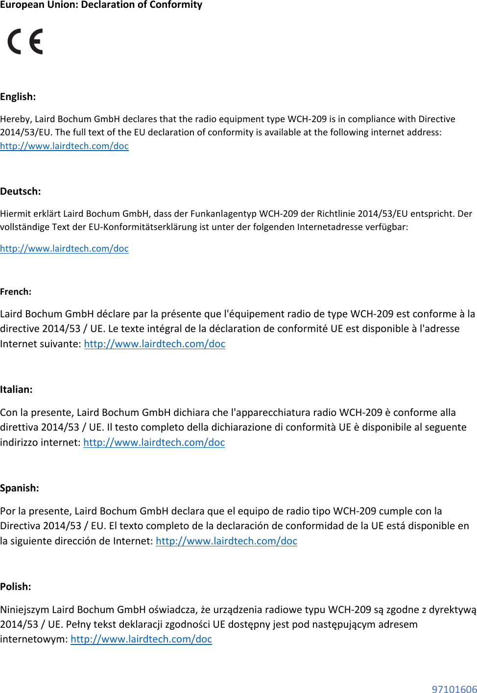 97101606 European Union: Declaration of Conformity English: Hereby, Laird Bochum GmbH declares that the radio equipment type WCH-209 is in compliance with Directive 2014/53/EU. The full text of the EU declaration of conformity is available at the following internet address: http://www.lairdtech.com/doc Deutsch: Hiermit erklärt Laird Bochum GmbH, dass der Funkanlagentyp WCH-209 der Richtlinie 2014/53/EU entspricht. Der vollständige Text der EU-Konformitätserklärung ist unter der folgenden Internetadresse verfügbar: http://www.lairdtech.com/doc French: Laird Bochum GmbH déclare par la présente que l'équipement radio de type WCH-209 est conforme à la directive 2014/53 / UE. Le texte intégral de la déclaration de conformité UE est disponible à l'adresse Internet suivante: http://www.lairdtech.com/doc Italian: Con la presente, Laird Bochum GmbH dichiara che l'apparecchiatura radio WCH-209 è conforme alla direttiva 2014/53 / UE. Il testo completo della dichiarazione di conformità UE è disponibile al seguente indirizzo internet: http://www.lairdtech.com/doc Spanish: Por la presente, Laird Bochum GmbH declara que el equipo de radio tipo WCH-209 cumple con la Directiva 2014/53 / EU. El texto completo de la declaración de conformidad de la UE está disponible en la siguiente dirección de Internet: http://www.lairdtech.com/doc Polish: Niniejszym Laird Bochum GmbH oświadcza, że urządzenia radiowe typu WCH-209 są zgodne z dyrektywą 2014/53 / UE. Pełny tekst deklaracji zgodności UE dostępny jest pod następującym adresem internetowym: http://www.lairdtech.com/doc