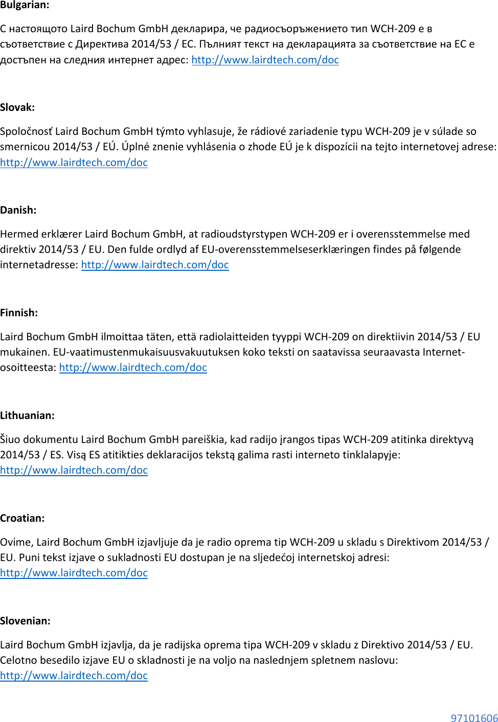 97101606 Bulgarian: С настоящото Laird Bochum GmbH декларира, че радиосъоръжението тип WCH-209 е в съответствие с Директива 2014/53 / ЕС. Пълният текст на декларацията за съответствие на ЕС е достъпен на следния интернет адрес: http://www.lairdtech.com/doc Slovak: Spoločnosť Laird Bochum GmbH týmto vyhlasuje, že rádiové zariadenie typu WCH-209 je v súlade so smernicou 2014/53 / EÚ. Úplné znenie vyhlásenia o zhode EÚ je k dispozícii na tejto internetovej adrese: http://www.lairdtech.com/doc Danish: Hermed erklærer Laird Bochum GmbH, at radioudstyrstypen WCH-209 er i overensstemmelse med direktiv 2014/53 / EU. Den fulde ordlyd af EU-overensstemmelseserklæringen findes på følgende internetadresse: http://www.lairdtech.com/doc Finnish: Laird Bochum GmbH ilmoittaa täten, että radiolaitteiden tyyppi WCH-209 on direktiivin 2014/53 / EU mukainen. EU-vaatimustenmukaisuusvakuutuksen koko teksti on saatavissa seuraavasta Internet-osoitteesta: http://www.lairdtech.com/doc Lithuanian: Šiuo dokumentu Laird Bochum GmbH pareiškia, kad radijo įrangos tipas WCH-209 atitinka direktyvą 2014/53 / ES. Visą ES atitikties deklaracijos tekstą galima rasti interneto tinklalapyje: http://www.lairdtech.com/doc Croatian: Ovime, Laird Bochum GmbH izjavljuje da je radio oprema tip WCH-209 u skladu s Direktivom 2014/53 / EU. Puni tekst izjave o sukladnosti EU dostupan je na sljedećoj internetskoj adresi: http://www.lairdtech.com/doc Slovenian: Laird Bochum GmbH izjavlja, da je radijska oprema tipa WCH-209 v skladu z Direktivo 2014/53 / EU. Celotno besedilo izjave EU o skladnosti je na voljo na naslednjem spletnem naslovu: http://www.lairdtech.com/doc