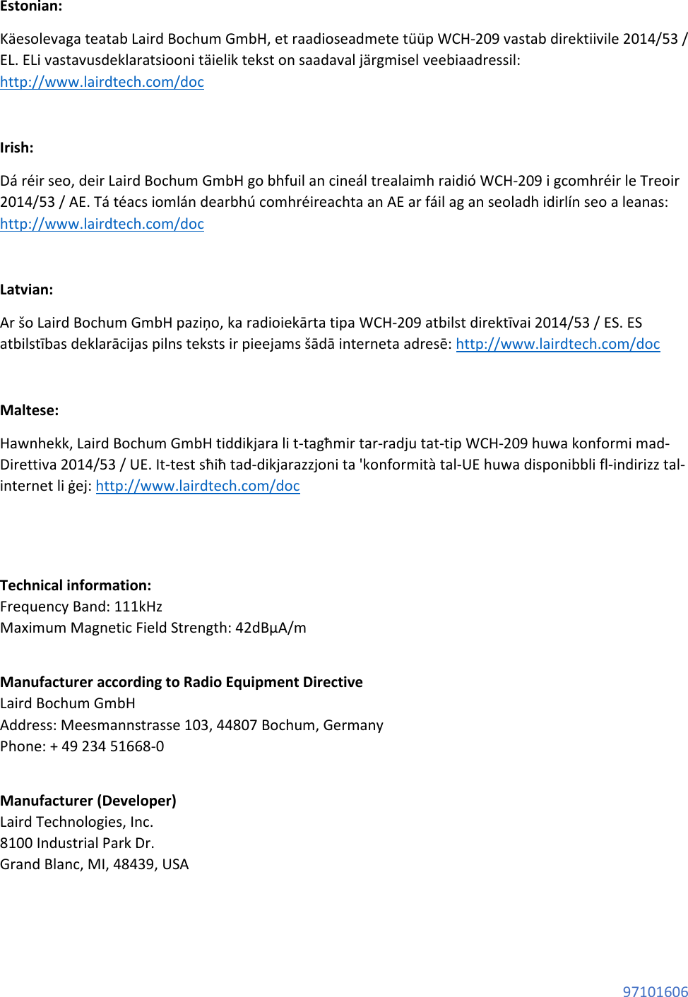 97101606 Estonian: Käesolevaga teatab Laird Bochum GmbH, et raadioseadmete tüüp WCH-209 vastab direktiivile 2014/53 / EL. ELi vastavusdeklaratsiooni täielik tekst on saadaval järgmisel veebiaadressil: http://www.lairdtech.com/doc Irish: Dá réir seo, deir Laird Bochum GmbH go bhfuil an cineál trealaimh raidió WCH-209 i gcomhréir le Treoir 2014/53 / AE. Tá téacs iomlán dearbhú comhréireachta an AE ar fáil ag an seoladh idirlín seo a leanas: http://www.lairdtech.com/doc Latvian: Ar šo Laird Bochum GmbH paziņo, ka radioiekārta tipa WCH-209 atbilst direktīvai 2014/53 / ES. ES atbilstības deklarācijas pilns teksts ir pieejams šādā interneta adresē: http://www.lairdtech.com/doc Maltese: Hawnhekk, Laird Bochum GmbH tiddikjara li t-tagħmir tar-radju tat-tip WCH-209 huwa konformi mad-Direttiva 2014/53 / UE. It-test sħiħ tad-dikjarazzjoni ta 'konformità tal-UE huwa disponibbli fl-indirizz tal-internet li ġej: http://www.lairdtech.com/doc Technical information: Frequency Band: 111kHz Maximum Magnetic Field Strength: 42dBμA/m Manufacturer according to Radio Equipment Directive Laird Bochum GmbH Address: Meesmannstrasse 103, 44807 Bochum, Germany Phone: + 49 234 51668-0 Manufacturer (Developer) Laird Technologies, Inc. 8100 Industrial Park Dr. Grand Blanc, MI, 48439, USA