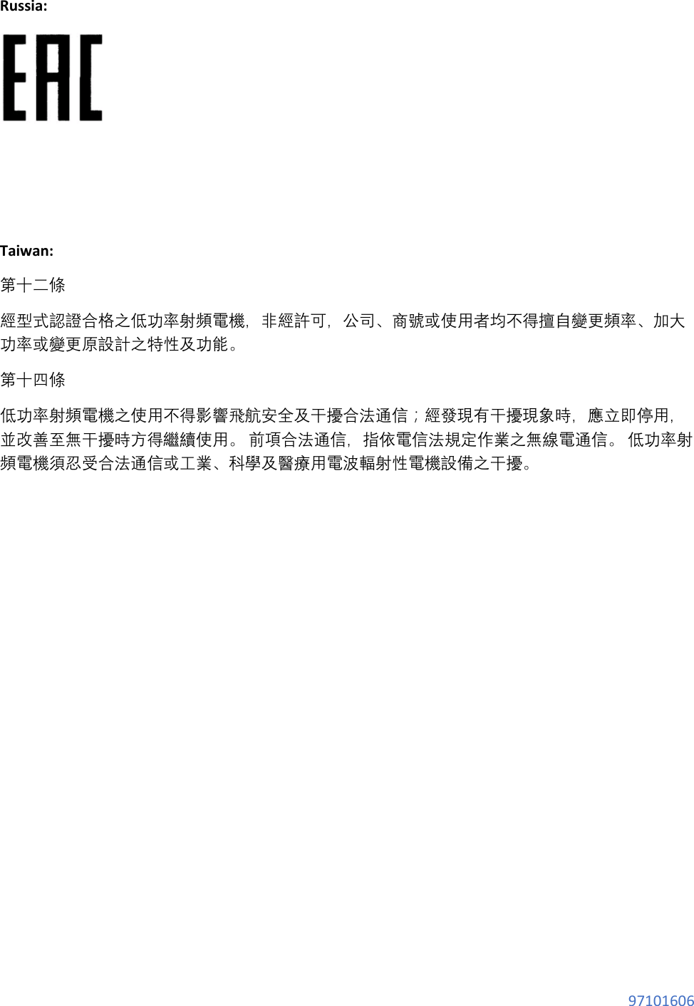 97101606 Russia: Taiwan: 第十二條 經型式認證合格之低功率射頻電機,非經許可,公司、商號或使用者均不得擅自變更頻率、加大功率或變更原設計之特性及功能。 第十四條 低功率射頻電機之使用不得影響飛航安全及干擾合法通信;經發現有干擾現象時,應立即停用,並改善至無干擾時方得繼續使用。 前項合法通信,指依電信法規定作業之無線電通信。 低功率射頻電機須忍受合法通信或工業、科學及醫療用電波輻射性電機設備之干擾。