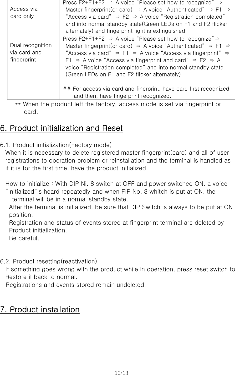 10/13    Access via card only  Press F2+F1+F2  ⇒  A voice “Please set how to recognize”  ⇒   Master fingerprint(or card)  ⇒  A voice “Authenticated”  ⇒  F1  ⇒   “Access via card”  ⇒  F2  ⇒  A voice “Registration completed”   and into normal standby state(Green LEDs on F1 and F2 flicker   alternately) and fingerprint light is extinguished.  Dual recognition via card and fingerprint Press F2+F1+F2  ⇒  A voice “Please set how to recognize”⇒   Master fingerprint(or card)  ⇒  A voice “Authenticated”  ⇒  F1  ⇒   “Access via card”  ⇒  F1  ⇒  A voice “Access via fingerprint”  ⇒   F1  ⇒  A voice “Access via fingerprint and card”  ⇒  F2  ⇒  A   voice “Registration completed” and into normal standby state   (Green LEDs on F1 and F2 flicker alternately)  ## For access via card and finerprint, have card first recognized     and then, have fingerprint recognized.      ** When the product left the factory, access mode is set via fingerprint or   card.  6. Product initialization and Reset  6.1. Product initialization(Factory mode) When it is necessary to delete registered master fingerprint(card) and all of user registrations to operation problem or reinstallation and the terminal is handled as   if it is for the first time, have the product initialized.  How to initialize : With DIP Ni. 8 switch at OFF and power switched ON, a voice   “Initialized”is heard repeatedly and when FIP No. 8 whitch is put at ON, the   terminal will be in a normal standby state. After the terminal is initialized, be sure that DIP Switch is always to be put at ON   position.   Registration and status of events stored at fingerprint terminal are deleted by Product initialization.   Be careful.   6.2. Product resetting(reactivation) If something goes wrong with the product while in operation, press reset switch to Restore it back to normal.   Registrations and events stored remain undeleted.   7. Product installation 