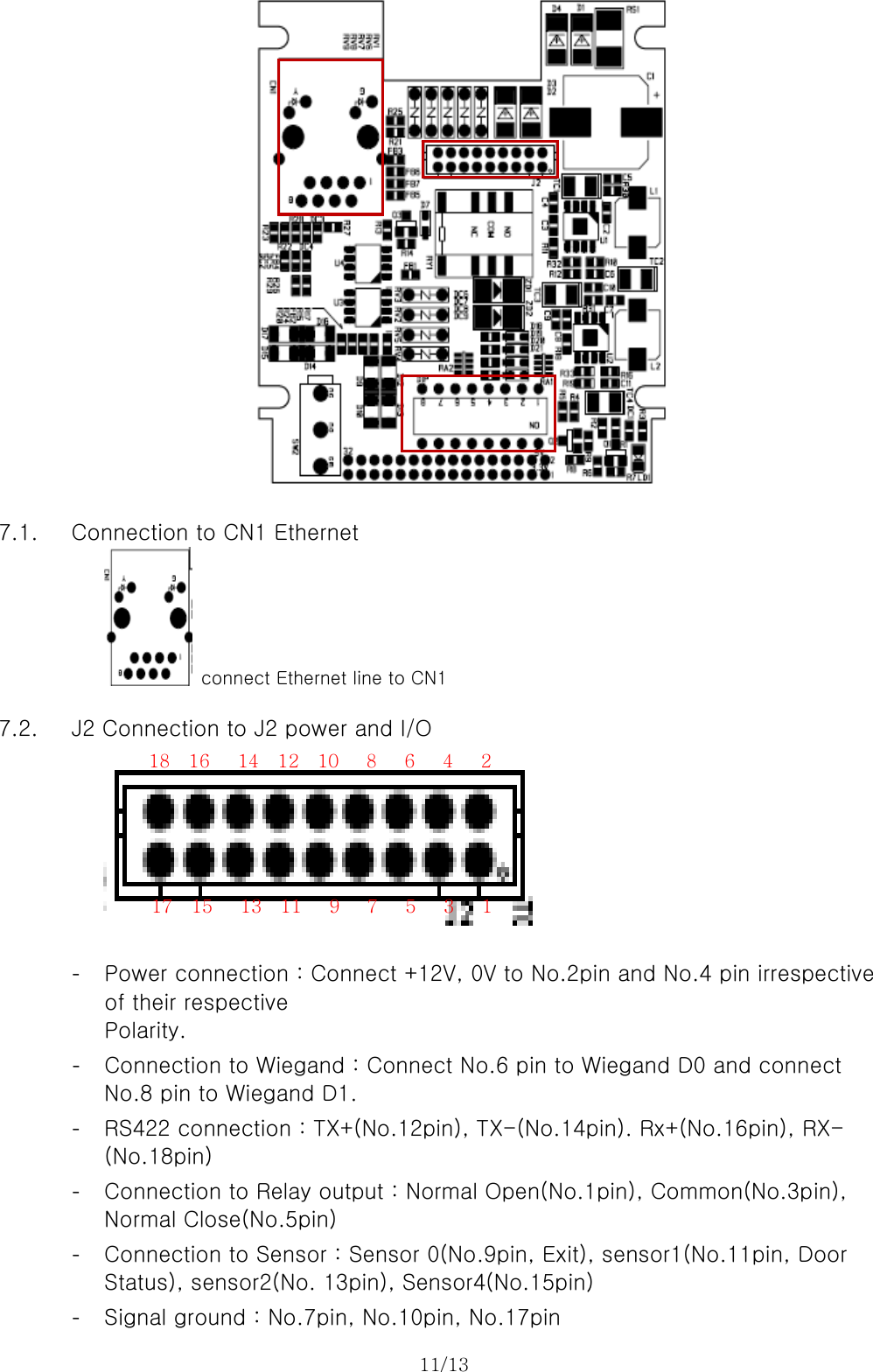 11/13    7.1. Connection to CN1 Ethernet     connect Ethernet line to CN1  7.2. J2 Connection to J2 power and I/O    - Power connection : Connect +12V, 0V to No.2pin and No.4 pin irrespective of their respective   Polarity. - Connection to Wiegand : Connect No.6 pin to Wiegand D0 and connect No.8 pin to Wiegand D1. - RS422 connection : TX+(No.12pin), TX-(No.14pin). Rx+(No.16pin), RX-(No.18pin) - Connection to Relay output : Normal Open(No.1pin), Common(No.3pin), Normal Close(No.5pin) - Connection to Sensor : Sensor 0(No.9pin, Exit), sensor1(No.11pin, Door Status), sensor2(No. 13pin), Sensor4(No.15pin) - Signal ground : No.7pin, No.10pin, No.17pin 18  16   14  12  10   8   6   4   2 17  15   13  11   9   7   5   3   1 