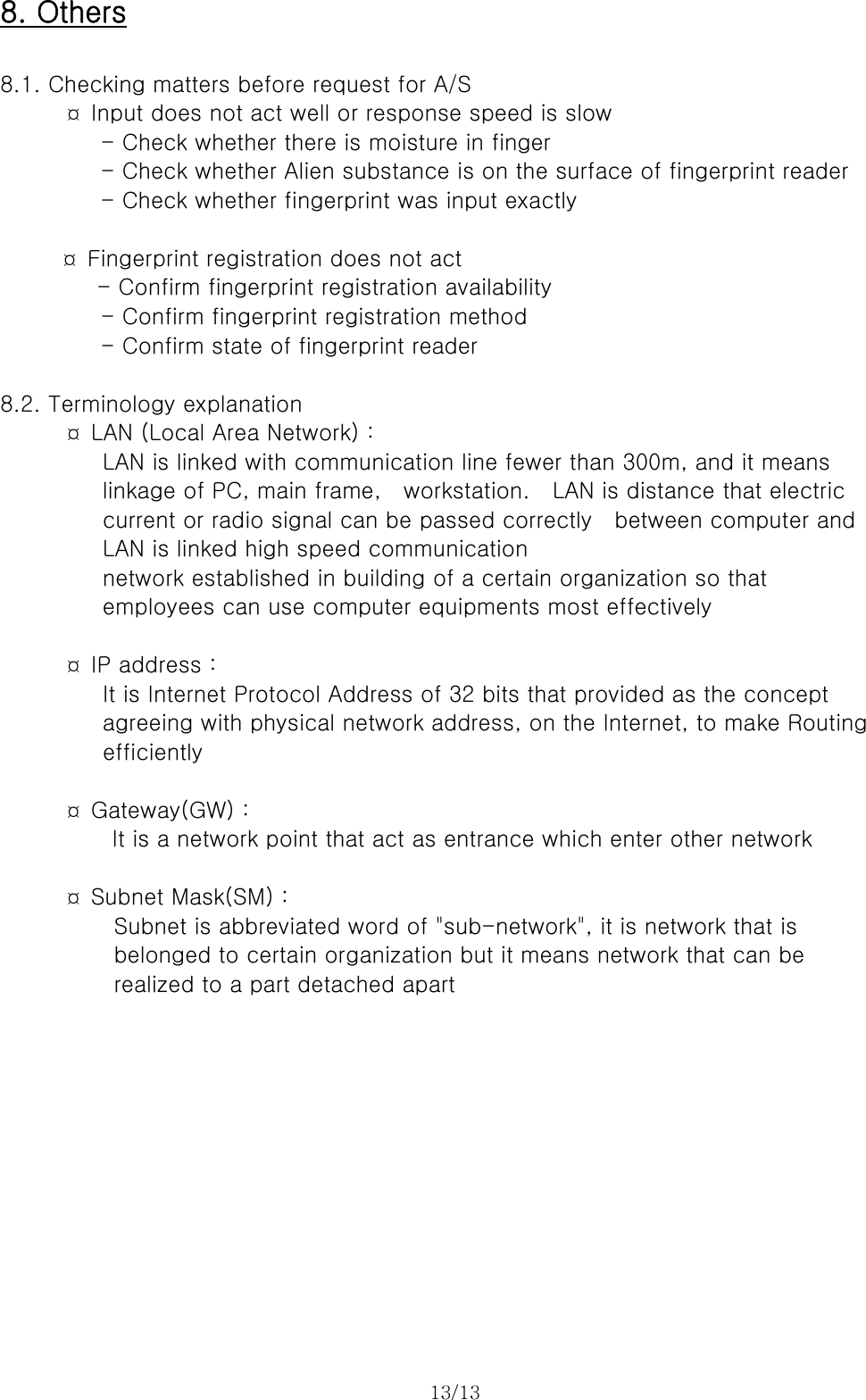 13/13  8. Others  8.1. Checking matters before request for A/S     ¤ Input does not act well or response speed is slow          - Check whether there is moisture in finger - Check whether Alien substance is on the surface of fingerprint reader - Check whether fingerprint was input exactly  ¤  Fingerprint registration does not act    - Confirm fingerprint registration availability         - Confirm fingerprint registration method          - Confirm state of fingerprint reader   8.2. Terminology explanation ¤  LAN (Local Area Network) :        LAN is linked with communication line fewer than 300m, and it means      linkage of PC, main frame,  workstation.  LAN is distance that electric current or radio signal can be passed correctly    between computer and LAN is linked high speed communication   network established in building of a certain organization so that   employees can use computer equipments most effectively          ¤ IP address :       It is Internet Protocol Address of 32 bits that provided as the concept   agreeing with physical network address, on the Internet, to make Routing   efficiently          ¤ Gateway(GW) :     It is a network point that act as entrance which enter other network        ¤ Subnet Mask(SM) :   Subnet is abbreviated word of &quot;sub-network&quot;, it is network that is belonged to certain organization but it means network that can be   realized to a part detached apart      